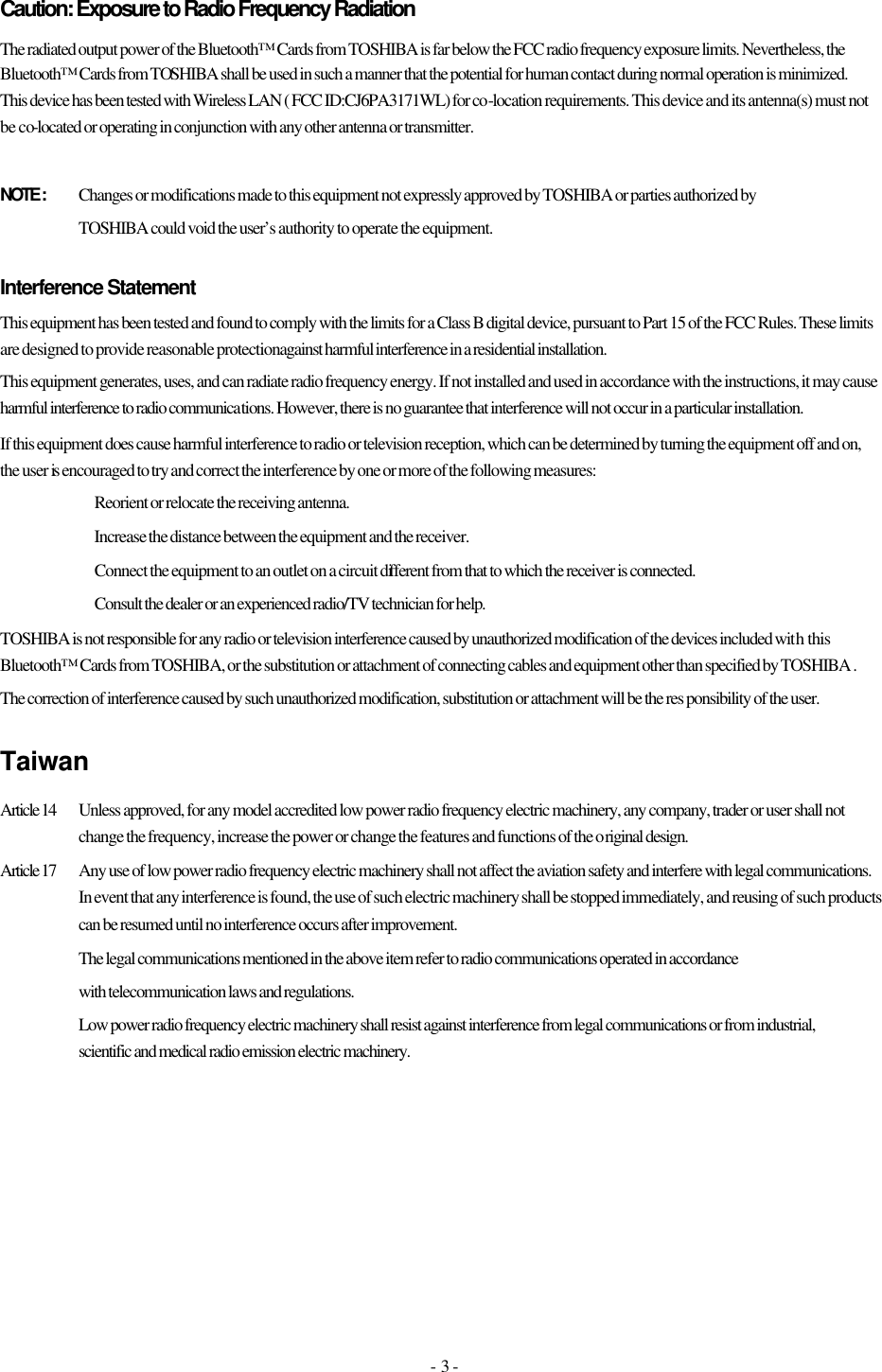 - 3 - Caution: Exposure to Radio Frequency Radiation The radiated output power of the Bluetooth™ Cards from TOSHIBA is far below the FCC radio frequency exposure limits. Nevertheless, the Bluetooth™ Cards from TOSHIBA shall be used in such a manner that the potential for human contact during normal operation is minimized. This device has been tested with Wireless LAN ( FCC ID:CJ6PA3171WL) for co-location requirements. This device and its antenna(s) must not be co-located or operating in conjunction with any other antenna or transmitter.   NOTE :  Changes or modifications made to this equipment not expressly approved by TOSHIBA or parties authorized by    TOSHIBA could void the user’s authority to operate the equipment.  Interference Statement This equipment has been tested and found to comply with the limits for a Class B digital device, pursuant to Part 15 of the FCC Rules. These limits are designed to provide reasonable protection against harmful interference in a residential installation. This equipment generates, uses, and can radiate radio frequency energy. If not installed and used in accordance with the instructions, it may cause harmful interference to radio communications. However, there is no guarantee that interference will not occur in a particular installation. If this equipment does cause harmful interference to radio or television reception, which can be determined by turning the equipment off and on, the user is encouraged to try and correct the interference by one or more of the following measures:   Reorient or relocate the receiving antenna.   Increase the distance between the equipment and the receiver.   Connect the equipment to an outlet on a circuit different from that to which the receiver is connected.      Consult the dealer or an experienced radio/TV technician for help. TOSHIBA is not responsible for any radio or television interference caused by unauthorized modification of the devices included with this Bluetooth™ Cards from TOSHIBA, or the substitution or attachment of connecting cables and equipment other than specified by TOSHIBA . The correction of interference caused by such unauthorized modification, substitution or attachment will be the res ponsibility of the user. Taiwan Article 14  Unless approved, for any model accredited low power radio frequency electric machinery, any company, trader or user shall not change the frequency, increase the power or change the features and functions of the original design. Article 17  Any use of low power radio frequency electric machinery shall not affect the aviation safety and interfere with legal communications. In event that any interference is found, the use of such electric machinery shall be stopped immediately, and reusing of such products can be resumed until no interference occurs after improvement. The legal communications mentioned in the above item refer to radio communications operated in accordance with telecommunication laws and regulations.  Low power radio frequency electric machinery shall resist against interference from legal communications or from industrial, scientific and medical radio emission electric machinery. 