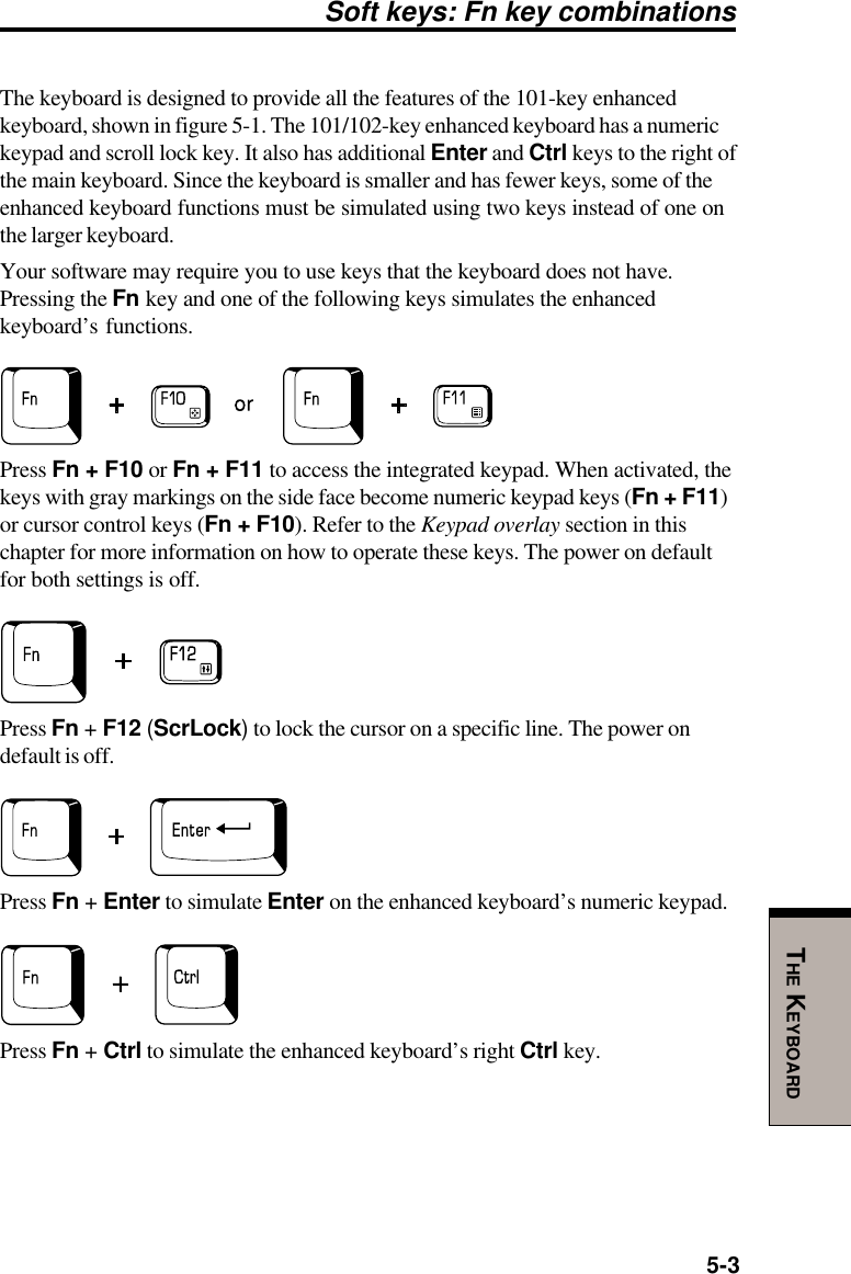 5-3THE KEYBOARDSoft keys: Fn key combinationsThe keyboard is designed to provide all the features of the 101-key enhancedkeyboard, shown in figure 5-1. The 101/102-key enhanced keyboard has a numerickeypad and scroll lock key. It also has additional Enter and Ctrl keys to the right ofthe main keyboard. Since the keyboard is smaller and has fewer keys, some of theenhanced keyboard functions must be simulated using two keys instead of one onthe larger keyboard.Your software may require you to use keys that the keyboard does not have.Pressing the Fn key and one of the following keys simulates the enhancedkeyboard’s functions.Press Fn + F10 or Fn + F11 to access the integrated keypad. When activated, thekeys with gray markings on the side face become numeric keypad keys (Fn + F11)or cursor control keys (Fn + F10). Refer to the Keypad overlay section in thischapter for more information on how to operate these keys. The power on defaultfor both settings is off.Press Fn + F12 (ScrLock) to lock the cursor on a specific line. The power ondefault is off.Press Fn + Enter to simulate Enter on the enhanced keyboard’s numeric keypad.Press Fn + Ctrl to simulate the enhanced keyboard’s right Ctrl key.