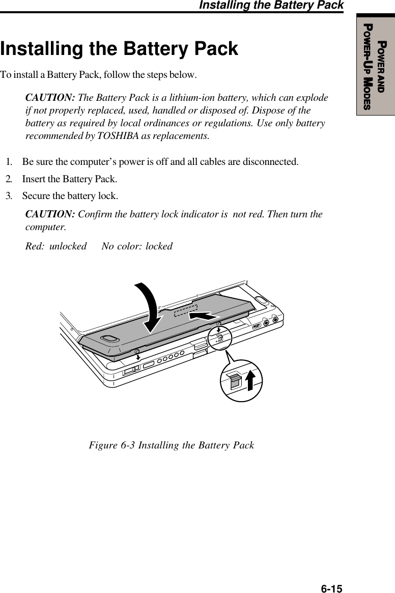   6-15PPPPPOWEROWEROWEROWEROWER     ANDANDANDANDANDPPPPPOWEROWEROWEROWEROWER-U-U-U-U-UPPPPP M M M M MODESODESODESODESODESInstalling the Battery PackTo install a Battery Pack, follow the steps below.CAUTION: The Battery Pack is a lithium-ion battery, which can explodeif not properly replaced, used, handled or disposed of. Dispose of thebattery as required by local ordinances or regulations. Use only batteryrecommended by TOSHIBA as replacements.1. Be sure the computer’s power is off and all cables are disconnected.2. Insert the Battery Pack.3. Secure the battery lock.CAUTION: Confirm the battery lock indicator is  not red. Then turn thecomputer.Red: unlocked No color: lockedFigure 6-3 Installing the Battery PackInstalling the Battery Pack