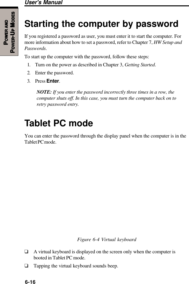 6-16User&apos;s ManualPPPPPOWEROWEROWEROWEROWER     ANDANDANDANDANDPPPPPOWEROWEROWEROWEROWER-U-U-U-U-UPPPPP M M M M MODESODESODESODESODESStarting the computer by passwordIf you registered a password as user, you must enter it to start the computer. Formore information about how to set a password, refer to Chapter 7, HW Setup andPasswords.To start up the computer with the password, follow these steps:1. Turn on the power as described in Chapter 3, Getting Started.2. Enter the password.3. Press Enter.NOTE: If you enter the password incorrectly three times in a row, thecomputer shuts off. In this case, you must turn the computer back on toretry password entry.Tablet PC modeYou can enter the password through the display panel when the computer is in theTablet PC mode.Figure 6-4 Virtual keyboard❑A virtual keyboard is displayed on the screen only when the computer isbooted in Tablet PC mode.❑Tapping the virtual keyboard sounds beep.