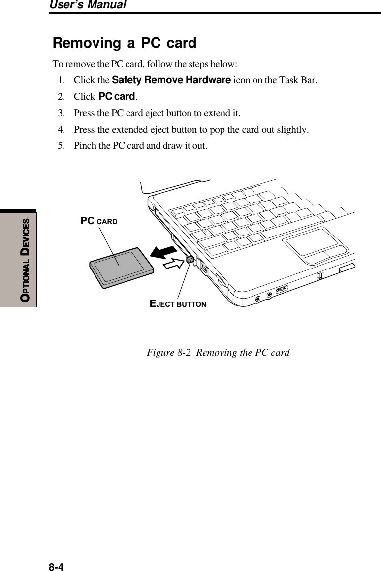 8-4User’s ManualOOOOOPTIONALPTIONALPTIONALPTIONALPTIONAL D D D D DEVICESEVICESEVICESEVICESEVICESRemoving a PC cardTo remove the PC card, follow the steps below:1. Click the Safety Remove Hardware icon on the Task Bar.2. Click  PC card.3. Press the PC card eject button to extend it.4. Press the extended eject button to pop the card out slightly.5. Pinch the PC card and draw it out.PC CARDEJECT BUTTONFigure 8-2  Removing the PC card