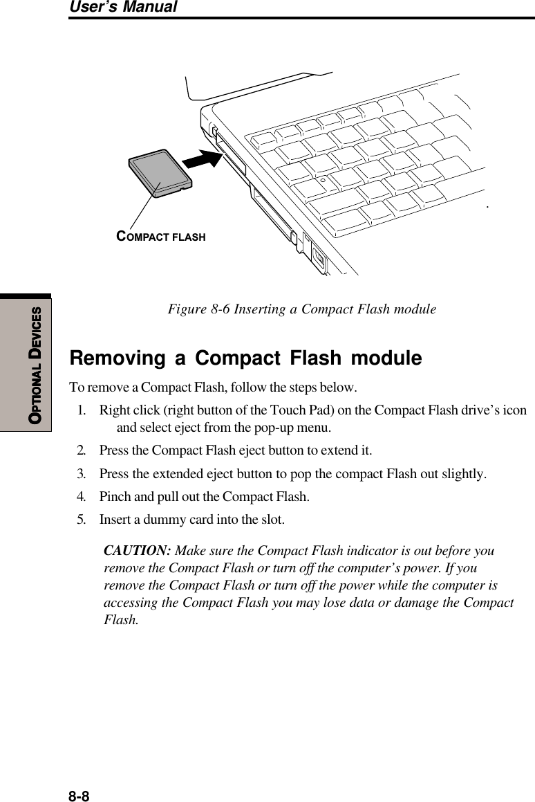 8-8User’s ManualOOOOOPTIONALPTIONALPTIONALPTIONALPTIONAL D D D D DEVICESEVICESEVICESEVICESEVICESCOMPACT FLASH.Figure 8-6 Inserting a Compact Flash moduleRemoving a Compact Flash moduleTo remove a Compact Flash, follow the steps below.1. Right click (right button of the Touch Pad) on the Compact Flash drive’s iconand select eject from the pop-up menu.2. Press the Compact Flash eject button to extend it.3. Press the extended eject button to pop the compact Flash out slightly.4. Pinch and pull out the Compact Flash.5. Insert a dummy card into the slot.CAUTION: Make sure the Compact Flash indicator is out before youremove the Compact Flash or turn off the computer’s power. If youremove the Compact Flash or turn off the power while the computer isaccessing the Compact Flash you may lose data or damage the CompactFlash.