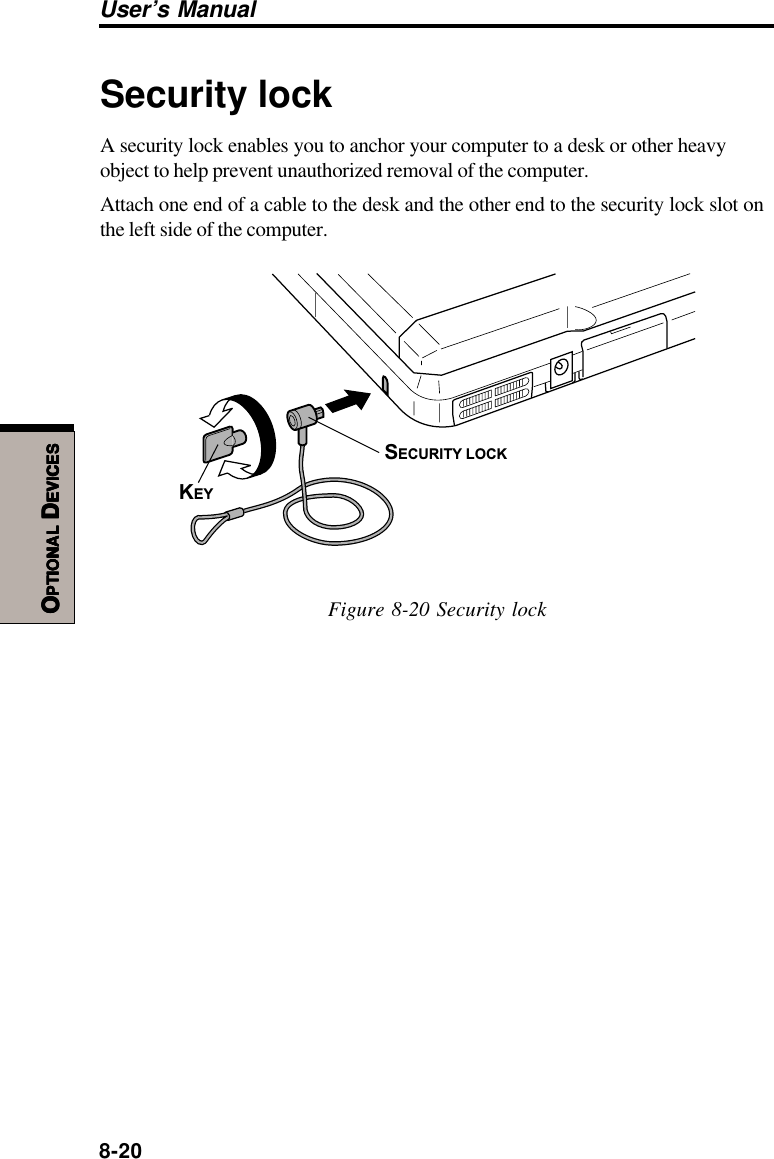 8-20User’s ManualOOOOOPTIONALPTIONALPTIONALPTIONALPTIONAL D D D D DEVICESEVICESEVICESEVICESEVICESSecurity lockA security lock enables you to anchor your computer to a desk or other heavyobject to help prevent unauthorized removal of the computer.Attach one end of a cable to the desk and the other end to the security lock slot onthe left side of the computer.SECURITY LOCKKEYFigure 8-20 Security lock