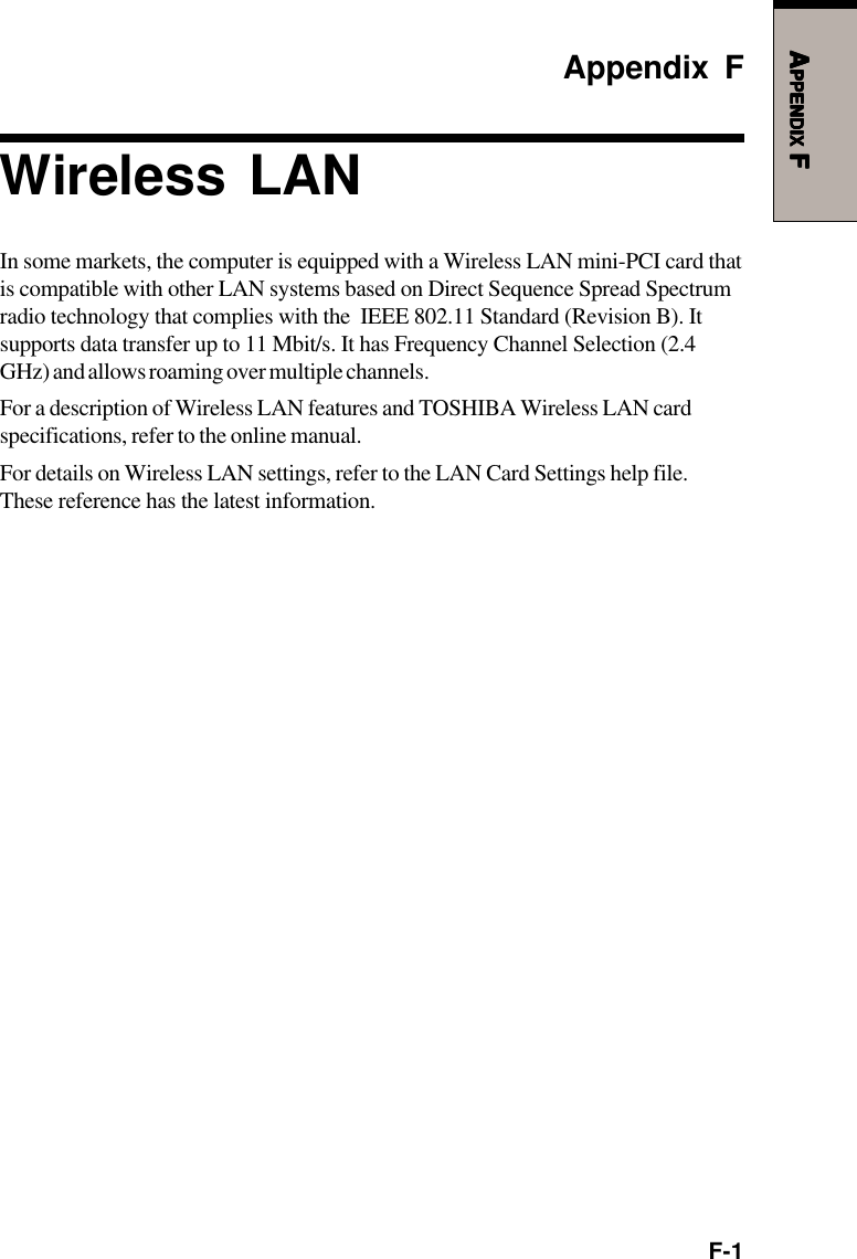 F-1AAAAAPPENDIXPPENDIXPPENDIXPPENDIXPPENDIX F F F F FAppendix FWireless LANIn some markets, the computer is equipped with a Wireless LAN mini-PCI card thatis compatible with other LAN systems based on Direct Sequence Spread Spectrumradio technology that complies with the  IEEE 802.11 Standard (Revision B). Itsupports data transfer up to 11 Mbit/s. It has Frequency Channel Selection (2.4GHz) and allows roaming over multiple channels.For a description of Wireless LAN features and TOSHIBA Wireless LAN cardspecifications, refer to the online manual.For details on Wireless LAN settings, refer to the LAN Card Settings help file.These reference has the latest information.