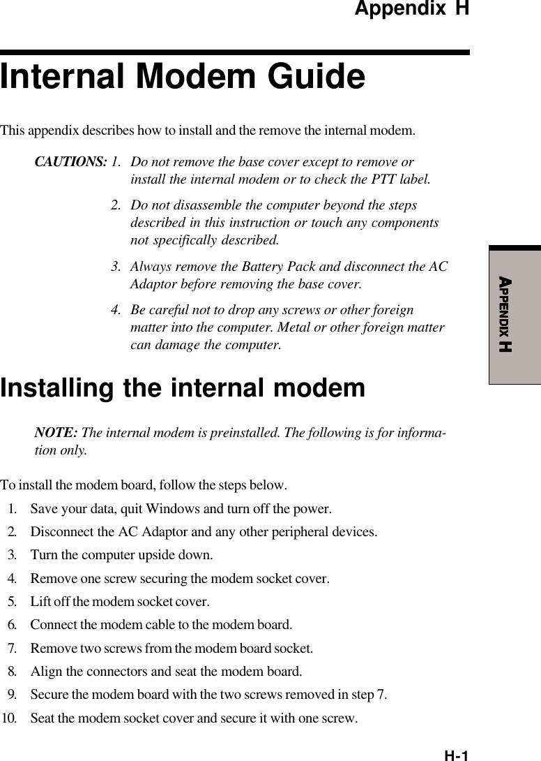 H-1AAAAAPPENDIXPPENDIXPPENDIXPPENDIXPPENDIX H H H H HAppendix HInternal Modem GuideThis appendix describes how to install and the remove the internal modem.CAUTIONS: 1. Do not remove the base cover except to remove orinstall the internal modem or to check the PTT label.2. Do not disassemble the computer beyond the stepsdescribed in this instruction or touch any componentsnot specifically described.3. Always remove the Battery Pack and disconnect the ACAdaptor before removing the base cover.4. Be careful not to drop any screws or other foreignmatter into the computer. Metal or other foreign mattercan damage the computer.Installing the internal modemNOTE: The internal modem is preinstalled. The following is for informa-tion only.To install the modem board, follow the steps below.1. Save your data, quit Windows and turn off the power.2. Disconnect the AC Adaptor and any other peripheral devices.3. Turn the computer upside down.4. Remove one screw securing the modem socket cover.5. Lift off the modem socket cover.6. Connect the modem cable to the modem board.7. Remove two screws from the modem board socket.8. Align the connectors and seat the modem board.9. Secure the modem board with the two screws removed in step 7.10. Seat the modem socket cover and secure it with one screw.