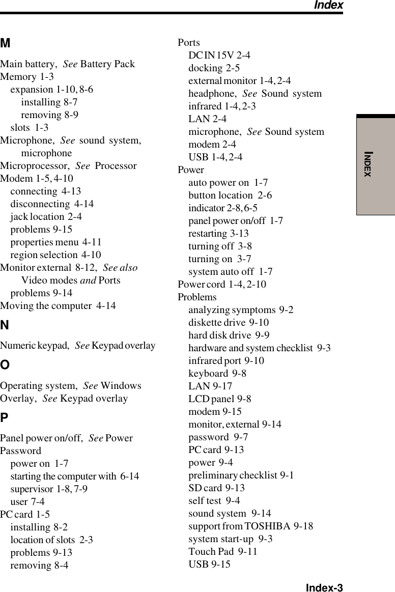  Index-3INDEXMMain battery, See Battery PackMemory  1-3expansion  1-10, 8-6installing  8-7removing  8-9slots  1-3Microphone, See sound system,microphoneMicroprocessor, See ProcessorModem  1-5, 4-10connecting  4-13disconnecting  4-14jack location  2-4problems  9-15properties menu  4-11region selection  4-10Monitor external  8-12, See alsoVideo modes and Portsproblems  9-14Moving the computer  4-14NNumeric keypad, See Keypad overlayOOperating system, See WindowsOverlay, See Keypad overlayPPanel power on/off, See PowerPasswordpower on  1-7starting the computer with  6-14supervisor  1-8, 7-9user  7-4PC card  1-5installing  8-2location of slots  2-3problems  9-13removing  8-4PortsDC IN 15V  2-4docking  2-5external monitor  1-4, 2-4headphone, See Sound systeminfrared  1-4, 2-3LAN  2-4microphone, See Sound systemmodem  2-4USB  1-4, 2-4Powerauto power on  1-7button location  2-6indicator  2-8, 6-5panel power on/off  1-7restarting  3-13turning off  3-8turning on  3-7system auto off  1-7Power cord  1-4, 2-10Problemsanalyzing symptoms  9-2diskette drive  9-10hard disk drive  9-9hardware and system checklist  9-3infrared port  9-10keyboard  9-8LAN  9-17LCD panel  9-8modem  9-15monitor, external  9-14password  9-7PC card  9-13power  9-4preliminary checklist  9-1SD card  9-13self test  9-4sound system  9-14support from TOSHIBA  9-18system start-up  9-3Touch Pad  9-11USB  9-15Index