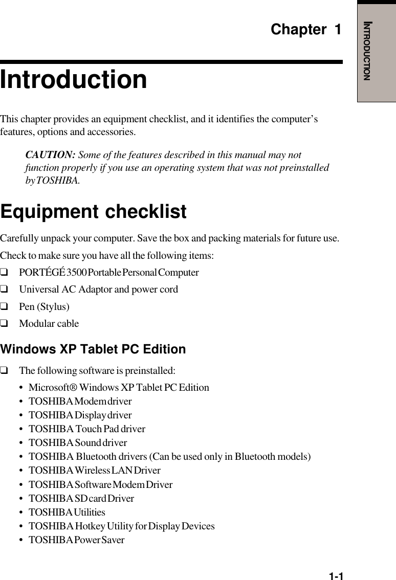   1-1INTRODUCTIONChapter 1IntroductionThis chapter provides an equipment checklist, and it identifies the computer’sfeatures, options and accessories.CAUTION: Some of the features described in this manual may notfunction properly if you use an operating system that was not preinstalledby TOSHIBA.Equipment checklistCarefully unpack your computer. Save the box and packing materials for future use.Check to make sure you have all the following items:❑PORTÉGÉ 3500 Portable Personal Computer❑Universal AC Adaptor and power cord❑Pen (Stylus)❑Modular cableWindows XP Tablet PC Edition❑The following software is preinstalled:•Microsoft® Windows XP Tablet PC Edition• TOSHIBA Modem driver• TOSHIBA Display driver• TOSHIBA Touch Pad driver• TOSHIBA Sound driver• TOSHIBA Bluetooth drivers (Can be used only in Bluetooth models)• TOSHIBA Wireless LAN Driver• TOSHIBA Software Modem Driver• TOSHIBA SD card Driver• TOSHIBA Utilities• TOSHIBA Hotkey Utility for Display Devices•TOSHIBA Power Saver