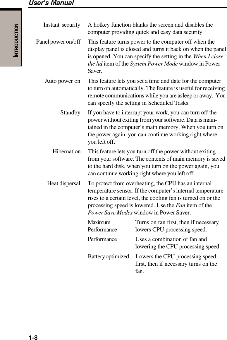 1-8User&apos;s ManualINTRODUCTIONInstant security A hotkey function blanks the screen and disables thecomputer providing quick and easy data security.Panel power on/off This feature turns power to the computer off when thedisplay panel is closed and turns it back on when the panelis opened. You can specify the setting in the When I closethe lid item of the System Power Mode window in PowerSaver.Auto power on This feature lets you set a time and date for the computerto turn on automatically. The feature is useful for receivingremote communications while you are asleep or away.  Youcan specify the setting in Scheduled Tasks.Standby If you have to interrupt your work, you can turn off thepower without exiting from your software. Data is main-tained in the computer’s main memory. When you turn onthe power again, you can continue working right whereyou left off.Hibernation This feature lets you turn off the power without exitingfrom your software. The contents of main memory is savedto the hard disk, when you turn on the power again, youcan continue working right where you left off.Heat dispersal To protect from overheating, the CPU has an internaltemperature sensor. If the computer’s internal temperaturerises to a certain level, the cooling fan is turned on or theprocessing speed is lowered. Use the Fan item of thePower Save Modes window in Power Saver.Maximum Turns on fan first, then if necessaryPerformance lowers CPU processing speed.Performance Uses a combination of fan andlowering the CPU processing speed.Battery optimized Lowers the CPU processing speedfirst, then if necessary turns on thefan.