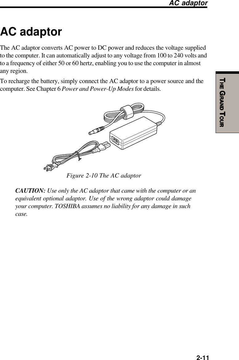   2-11TTTTTHEHEHEHEHE G G G G GRANDRANDRANDRANDRAND T T T T TOUROUROUROUROURAC adaptorThe AC adaptor converts AC power to DC power and reduces the voltage suppliedto the computer. It can automatically adjust to any voltage from 100 to 240 volts andto a frequency of either 50 or 60 hertz, enabling you to use the computer in almostany region.To recharge the battery, simply connect the AC adaptor to a power source and thecomputer. See Chapter 6 Power and Power-Up Modes for details.Figure 2-10 The AC adaptorCAUTION: Use only the AC adaptor that came with the computer or anequivalent optional adaptor. Use of the wrong adaptor could damageyour computer. TOSHIBA assumes no liability for any damage in suchcase.AC adaptor