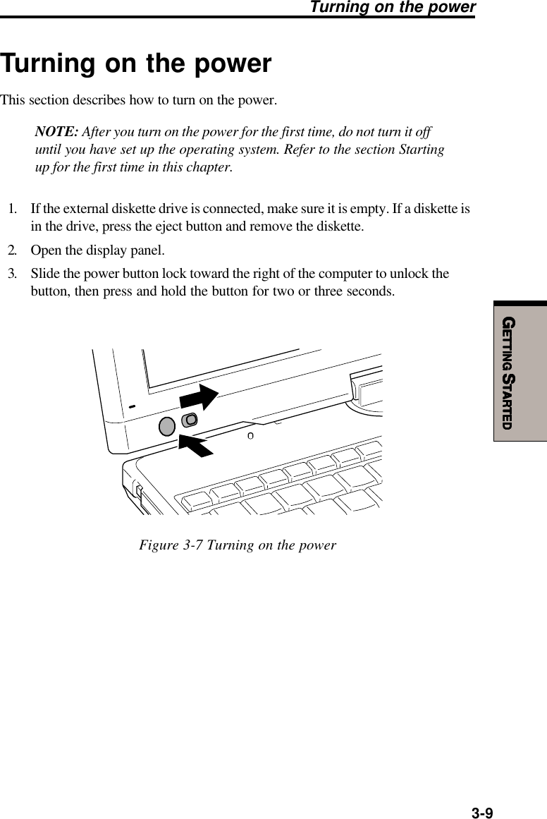 GGGGGETTINGETTINGETTINGETTINGETTING S S S S STARTEDTARTEDTARTEDTARTEDTARTED3-9Turning on the powerTurning on the powerThis section describes how to turn on the power.NOTE: After you turn on the power for the first time, do not turn it offuntil you have set up the operating system. Refer to the section Startingup for the first time in this chapter.1. If the external diskette drive is connected, make sure it is empty. If a diskette isin the drive, press the eject button and remove the diskette.2. Open the display panel.3. Slide the power button lock toward the right of the computer to unlock thebutton, then press and hold the button for two or three seconds.Figure 3-7 Turning on the power