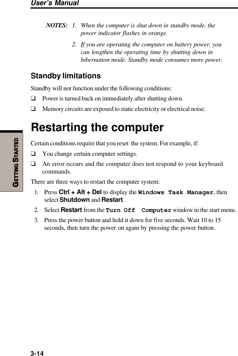 3-14User’s ManualGGGGGETTINGETTINGETTINGETTINGETTING S S S S STARTEDTARTEDTARTEDTARTEDTARTEDNOTES: 1. When the computer is shut down in standby mode, thepower indicator flashes in orange.2. If you are operating the computer on battery power, youcan lengthen the operating time by shutting down inhibernation mode. Standby mode consumes more power.Standby limitationsStandby will not function under the following conditions:❑Power is turned back on immediately after shutting down.❑Memory circuits are exposed to static electricity or electrical noise.Restarting the computerCertain conditions require that you reset  the system. For example, if:❑You change certain computer settings.❑An error occurs and the computer does not respond to your keyboardcommands.There are three ways to restart the computer system:1. Press Ctrl + Alt + Del to display the Windows Task Manager, thenselect Shutdown and Restart.2. Select Restart from the Turn Off  Computer window in the start menu.3. Press the power button and hold it down for five seconds. Wait 10 to 15seconds, then turn the power on again by pressing the power button.