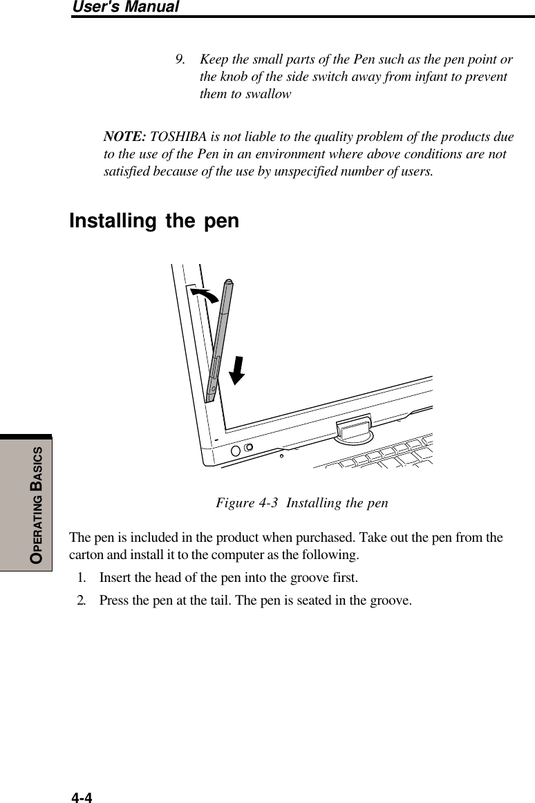 User&apos;s Manual4-4OPERATING BASICS9. Keep the small parts of the Pen such as the pen point orthe knob of the side switch away from infant to preventthem to swallowNOTE: TOSHIBA is not liable to the quality problem of the products dueto the use of the Pen in an environment where above conditions are notsatisfied because of the use by unspecified number of users.Installing the penFigure 4-3  Installing the penThe pen is included in the product when purchased. Take out the pen from thecarton and install it to the computer as the following.1. Insert the head of the pen into the groove first.2. Press the pen at the tail. The pen is seated in the groove.