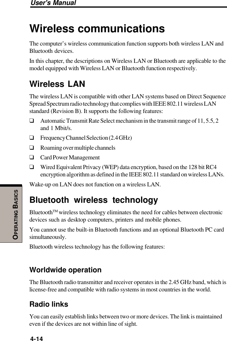 User&apos;s Manual4-14OPERATING BASICSWireless communicationsThe computer’s wireless communication function supports both wireless LAN andBluetooth devices.In this chapter, the descriptions on Wireless LAN or Bluetooth are applicable to themodel equipped with Wireless LAN or Bluetooth function respectively.Wireless LANThe wireless LAN is compatible with other LAN systems based on Direct SequenceSpread Spectrum radio technology that complies with IEEE 802.11 wireless LANstandard (Revision B). It supports the following features:❑Automatic Transmit Rate Select mechanism in the transmit range of 11, 5.5, 2and 1 Mbit/s.❑Frequency Channel Selection (2.4 GHz)❑Roaming over multiple channels❑Card Power Management❑Wired Equivalent Privacy (WEP) data encryption, based on the 128 bit RC4encryption algorithm as defined in the IEEE 802.11 standard on wireless LANs.Wake-up on LAN does not function on a wireless LAN.Bluetooth wireless technologyBluetoothTM wireless technology eliminates the need for cables between electronicdevices such as desktop computers, printers and mobile phones.You cannot use the built-in Bluetooth functions and an optional Bluetooth PC cardsimultaneously.Bluetooth wireless technology has the following features:Worldwide operationThe Bluetooth radio transmitter and receiver operates in the 2.45 GHz band, which islicense-free and compatible with radio systems in most countries in the world.Radio linksYou can easily establish links between two or more devices. The link is maintainedeven if the devices are not within line of sight.
