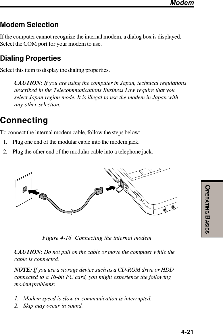  4-21OPERATING BASICSModem SelectionIf the computer cannot recognize the internal modem, a dialog box is displayed.Select the COM port for your modem to use.Dialing PropertiesSelect this item to display the dialing properties.CAUTION: If you are using the computer in Japan, technical regulationsdescribed in the Telecommunications Business Law require that youselect Japan region mode. It is illegal to use the modem in Japan withany other selection.ConnectingTo connect the internal modem cable, follow the steps below:1. Plug one end of the modular cable into the modem jack.2. Plug the other end of the modular cable into a telephone jack.Figure 4-16  Connecting the internal modemCAUTION: Do not pull on the cable or move the computer while thecable is connected.NOTE: If you use a storage device such as a CD-ROM drive or HDDconnected to a 16-bit PC card, you might experience the followingmodem problems:1. Modem speed is slow or communication is interrupted.2. Skip may occur in sound.Modem