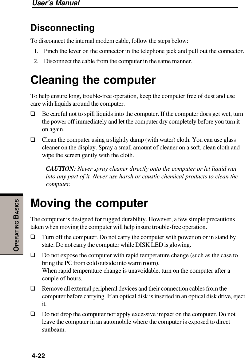 User&apos;s Manual4-22OPERATING BASICSDisconnectingTo disconnect the internal modem cable, follow the steps below:1. Pinch the lever on the connector in the telephone jack and pull out the connector.2. Disconnect the cable from the computer in the same manner.Cleaning the computerTo help ensure long, trouble-free operation, keep the computer free of dust and usecare with liquids around the computer.❑Be careful not to spill liquids into the computer. If the computer does get wet, turnthe power off immediately and let the computer dry completely before you turn iton again.❑Clean the computer using a slightly damp (with water) cloth. You can use glasscleaner on the display. Spray a small amount of cleaner on a soft, clean cloth andwipe the screen gently with the cloth.CAUTION: Never spray cleaner directly onto the computer or let liquid runinto any part of it. Never use harsh or caustic chemical products to clean thecomputer.Moving the computerThe computer is designed for rugged durability. However, a few simple precautionstaken when moving the computer will help insure trouble-free operation.❑Turn off the computer. Do not carry the computer with power on or in stand bystate. Do not carry the computer while DISK LED is glowing.❑Do not expose the computer with rapid temperature change (such as the case tobring the PC from cold outside into warm room).When rapid temperature change is unavoidable, turn on the computer after acouple of hours.❑Remove all external peripheral devices and their connection cables from thecomputer before carrying. If an optical disk is inserted in an optical disk drive, ejectit.❑Do not drop the computer nor apply excessive impact on the computer. Do notleave the computer in an automobile where the computer is exposed to directsunbeam.