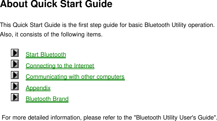 About Quick Start Guide  This Quick Start Guide is the first step guide for basic Bluetooth Utility operation. Also, it consists of the following items.      Start Bluetooth      Connecting to the Internet      Communicating with other computers      Appendix      Bluetooth Brand    For more detailed information, please refer to the &quot;Bluetooth Utility User&apos;s Guide&quot;.   