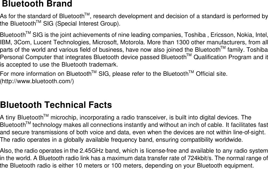  Bluetooth Brand As for the standard of BluetoothTM, research development and decision of a standard is performed by the BluetoothTM SIG (Special Interest Group). BluetoothTM SIG is the joint achievements of nine leading companies, Toshiba , Ericsson, Nokia, Intel, IBM, 3Com, Lucent Technologies, Microsoft, Motorola. More than 1300 other manufacturers, from all parts of the world and various field of business, have now also joined the BluetoothTM family. Toshiba Personal Computer that integrates Bluetooth device passed BluetoothTM Qualification Program and it is accepted to use the Bluetooth trademark.  For more information on BluetoothTM SIG, please refer to the BluetoothTM Official site. (http://www.bluetooth.com/)  Bluetooth Technical Facts A tiny BluetoothTM microchip, incorporating a radio transceiver, is built into digital devices. The BluetoothTM technology makes all connections instantly and without an inch of cable. It facilitates fast and secure transmissions of both voice and data, even when the devices are not within line-of-sight. The radio operates in a globally available frequency band, ensuring compatibility worldwide. Also, the radio operates in the 2.45GHz band, which is license-free and available to any radio system in the world. A Bluetooth radio link has a maximum data transfer rate of 724kbit/s. The normal range of the Bluetooth radio is either 10 meters or 100 meters, depending on your Bluetooth equipment.    