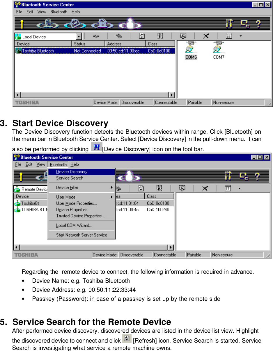   3. Start Device Discovery  The Device Discovery function detects the Bluetooth devices within range. Click [Bluetooth] on the menu bar in Bluetooth Service Center. Select [Device Discovery] in the pull-down menu. It can also be performed by clicking  [Device Discovery] icon on the tool bar.         Regarding the  remote device to connect, the following information is required in advance. • Device Name: e.g. Toshiba Bluetooth • Device Address: e.g. 00:50:11:22:33:44 • Passkey (Password): in case of a passkey is set up by the remote side  5. Service Search for the Remote Device After performed device discovery, discovered devices are listed in the device list view. Highlight the discovered device to connect and click   [Refresh] icon. Service Search is started. Service Search is investigating what service a remote machine owns. 