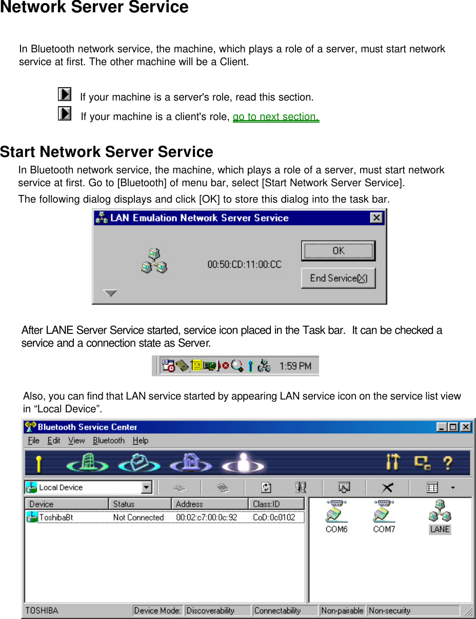 Network Server Service  In Bluetooth network service, the machine, which plays a role of a server, must start network service at first. The other machine will be a Client.     If your machine is a server&apos;s role, read this section.    If your machine is a client&apos;s role, go to next section.    Start Network Server Service In Bluetooth network service, the machine, which plays a role of a server, must start network service at first. Go to [Bluetooth] of menu bar, select [Start Network Server Service]. The following dialog displays and click [OK] to store this dialog into the task bar.    After LANE Server Service started, service icon placed in the Task bar.  It can be checked a service and a connection state as Server.   Also, you can find that LAN service started by appearing LAN service icon on the service list view in “Local Device”.     