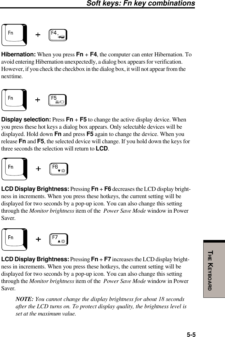 5-5THE KEYBOARDSoft keys: Fn key combinationsHibernation: When you press Fn + F4, the computer can enter Hibernation. Toavoid entering Hibernation unexpectedly, a dialog box appears for verification.However, if you check the checkbox in the dialog box, it will not appear from thenext time.Display selection: Press Fn + F5 to change the active display device. Whenyou press these hot keys a dialog box appears. Only selectable devices will bedisplayed. Hold down Fn and press F5 again to change the device. When yourelease Fn and F5, the selected device will change. If you hold down the keys forthree seconds the selection will return to LCD.LCD Display Brightness: Pressing Fn + F6 decreases the LCD display bright-ness in increments. When you press these hotkeys, the current setting will bedisplayed for two seconds by a pop-up icon. You can also change this settingthrough the Monitor brightness item of the  Power Save Mode window in PowerSaver.LCD Display Brightness: Pressing Fn + F7 increases the LCD display bright-ness in increments. When you press these hotkeys, the current setting will bedisplayed for two seconds by a pop-up icon. You can also change this settingthrough the Monitor brightness item of the  Power Save Mode window in PowerSaver.NOTE: You cannot change the display brightness for about 18 secondsafter the LCD turns on. To protect display quality, the brightness level isset at the maximum value.