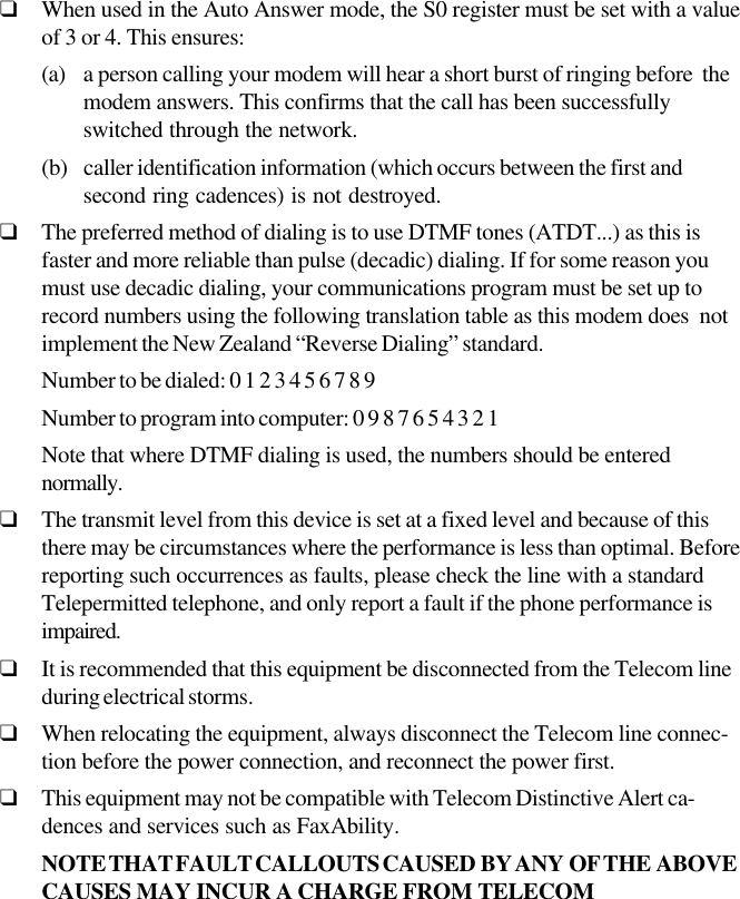 ❑When used in the Auto Answer mode, the S0 register must be set with a valueof 3 or 4. This ensures:(a) a person calling your modem will hear a short burst of ringing before  themodem answers. This confirms that the call has been successfullyswitched through the network.(b) caller identification information (which occurs between the first andsecond ring cadences) is not destroyed.❑The preferred method of dialing is to use DTMF tones (ATDT...) as this isfaster and more reliable than pulse (decadic) dialing. If for some reason youmust use decadic dialing, your communications program must be set up torecord numbers using the following translation table as this modem does  notimplement the New Zealand “Reverse Dialing” standard.Number to be dialed: 0 1 2 3 4 5 6 7 8 9Number to program into computer: 0 9 8 7 6 5 4 3 2 1Note that where DTMF dialing is used, the numbers should be enterednormally.❑The transmit level from this device is set at a fixed level and because of thisthere may be circumstances where the performance is less than optimal. Beforereporting such occurrences as faults, please check the line with a standardTelepermitted telephone, and only report a fault if the phone performance isimpaired.❑It is recommended that this equipment be disconnected from the Telecom lineduring electrical storms.❑When relocating the equipment, always disconnect the Telecom line connec-tion before the power connection, and reconnect the power first.❑This equipment may not be compatible with Telecom Distinctive Alert ca-dences and services such as FaxAbility.NOTE THAT FAULT CALLOUTS CAUSED  BY ANY  OF THE  ABOVECAUSES  MAY  INCUR  A  CHARGE  FROM  TELECOM