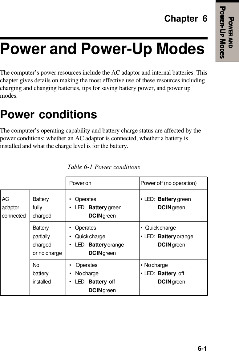   6-1PPPPPOWEROWEROWEROWEROWER     ANDANDANDANDANDPPPPPOWEROWEROWEROWEROWER-U-U-U-U-UPPPPP M M M M MODESODESODESODESODESChapter 6Power and Power-Up ModesThe computer’s power resources include the AC adaptor and internal batteries. Thischapter gives details on making the most effective use of these resources includingcharging and changing batteries, tips for saving battery power, and power upmodes.Power conditionsThe computer’s operating capability and battery charge status are affected by thepower conditions: whether an AC adaptor is connected, whether a battery isinstalled and what the charge level is for the battery.Table 6-1 Power conditionsPower on Power off (no operation)AC Battery • Operates • LED: Battery greenadaptor fully • LED: Battery green DC IN greenconnected charged DC IN greenBattery • Operates •  Quick chargepartially • Quick charge • LED: Battery orangecharged • LED: Battery orange DC IN greenor no charge DC IN greenNo •  Operates • No chargebattery • No charge • LED: Battery  offinstalled • LED: Battery off DC IN greenDC IN green