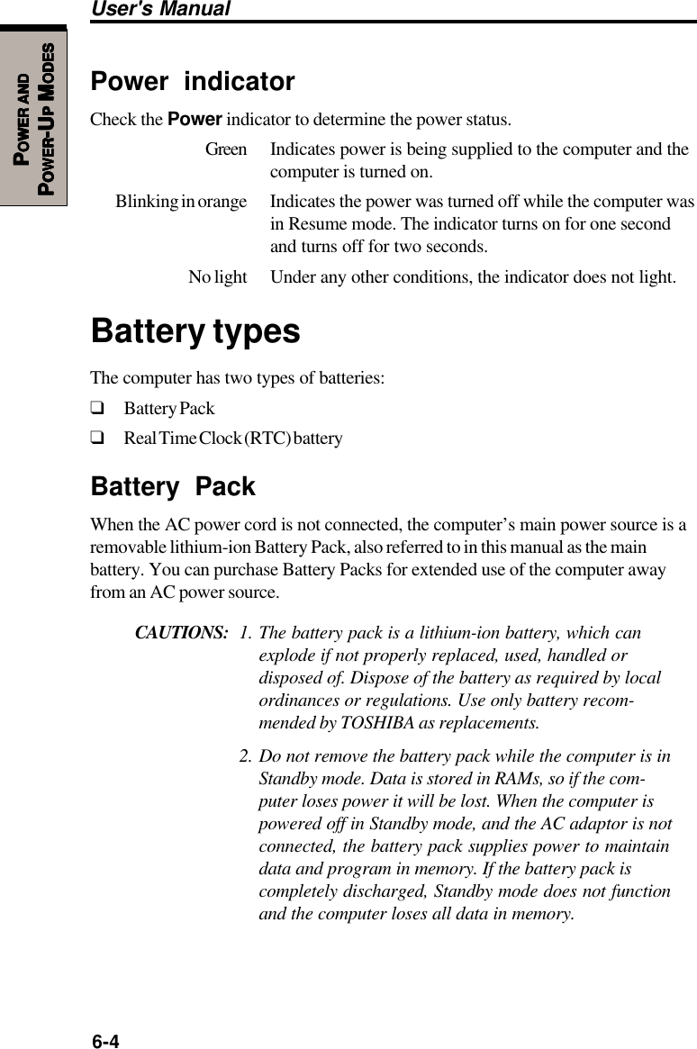 6-4User&apos;s ManualPPPPPOWEROWEROWEROWEROWER     ANDANDANDANDANDPPPPPOWEROWEROWEROWEROWER-U-U-U-U-UPPPPP M M M M MODESODESODESODESODESPower indicatorCheck the Power indicator to determine the power status.Green Indicates power is being supplied to the computer and thecomputer is turned on.Blinking in orange Indicates the power was turned off while the computer wasin Resume mode. The indicator turns on for one secondand turns off for two seconds.No light Under any other conditions, the indicator does not light.Battery typesThe computer has two types of batteries:❑Battery Pack❑Real Time Clock (RTC) batteryBattery PackWhen the AC power cord is not connected, the computer’s main power source is aremovable lithium-ion Battery Pack, also referred to in this manual as the mainbattery. You can purchase Battery Packs for extended use of the computer awayfrom an AC power source.CAUTIONS: 1. The battery pack is a lithium-ion battery, which canexplode if not properly replaced, used, handled ordisposed of. Dispose of the battery as required by localordinances or regulations. Use only battery recom-mended by TOSHIBA as replacements.2. Do not remove the battery pack while the computer is inStandby mode. Data is stored in RAMs, so if the com-puter loses power it will be lost. When the computer ispowered off in Standby mode, and the AC adaptor is notconnected, the battery pack supplies power to maintaindata and program in memory. If the battery pack iscompletely discharged, Standby mode does not functionand the computer loses all data in memory.