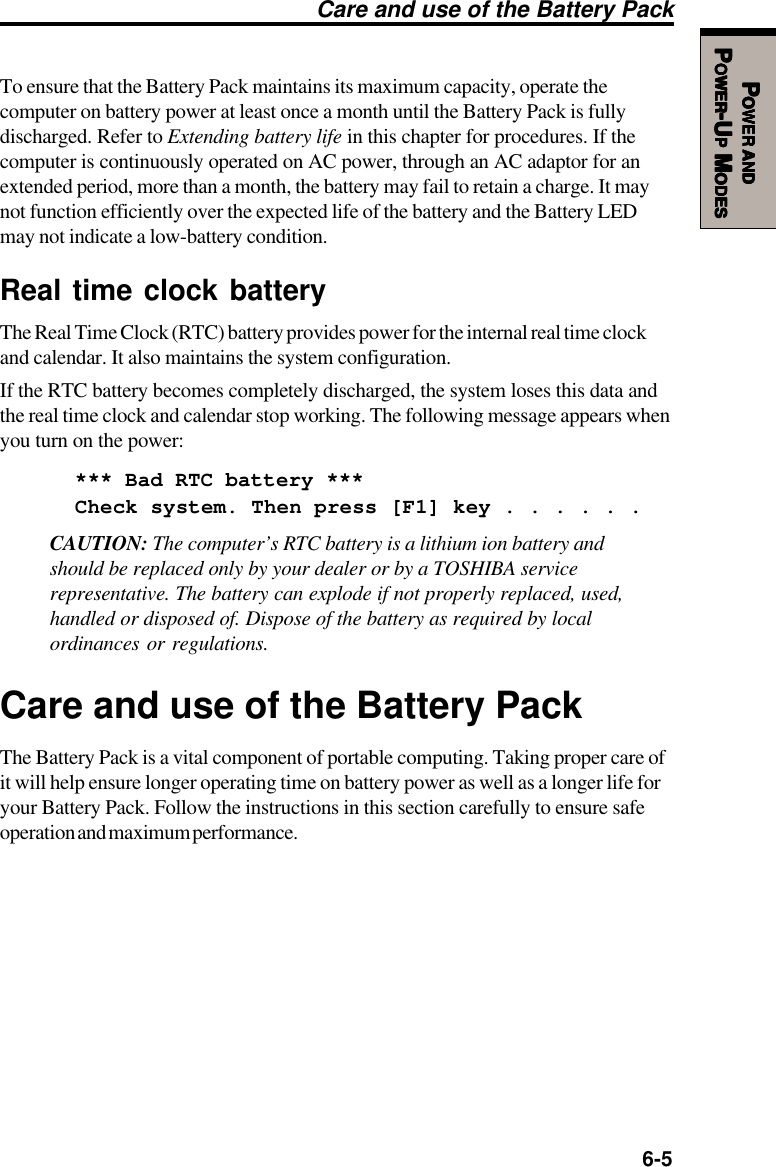   6-5PPPPPOWEROWEROWEROWEROWER     ANDANDANDANDANDPPPPPOWEROWEROWEROWEROWER-U-U-U-U-UPPPPP M M M M MODESODESODESODESODESTo ensure that the Battery Pack maintains its maximum capacity, operate thecomputer on battery power at least once a month until the Battery Pack is fullydischarged. Refer to Extending battery life in this chapter for procedures. If thecomputer is continuously operated on AC power, through an AC adaptor for anextended period, more than a month, the battery may fail to retain a charge. It maynot function efficiently over the expected life of the battery and the Battery LEDmay not indicate a low-battery condition.Real time clock batteryThe Real Time Clock (RTC) battery provides power for the internal real time clockand calendar. It also maintains the system configuration.If the RTC battery becomes completely discharged, the system loses this data andthe real time clock and calendar stop working. The following message appears whenyou turn on the power:*** Bad RTC battery ***Check system. Then press [F1] key . . . . . .CAUTION: The computer’s RTC battery is a lithium ion battery andshould be replaced only by your dealer or by a TOSHIBA servicerepresentative. The battery can explode if not properly replaced, used,handled or disposed of. Dispose of the battery as required by localordinances or regulations.Care and use of the Battery PackThe Battery Pack is a vital component of portable computing. Taking proper care ofit will help ensure longer operating time on battery power as well as a longer life foryour Battery Pack. Follow the instructions in this section carefully to ensure safeoperation and maximum performance.Care and use of the Battery Pack