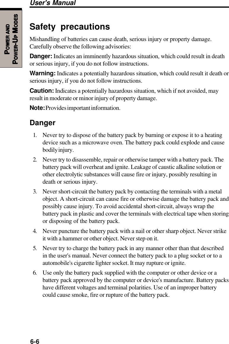 6-6User&apos;s ManualPPPPPOWEROWEROWEROWEROWER     ANDANDANDANDANDPPPPPOWEROWEROWEROWEROWER-U-U-U-U-UPPPPP M M M M MODESODESODESODESODESSafety precautionsMishandling of batteries can cause death, serious injury or property damage.Carefully observe the following advisories:Danger: Indicates an imminently hazardous situation, which could result in deathor serious injury, if you do not follow instructions.Warning: Indicates a potentially hazardous situation, which could result it death orserious injury, if you do not follow instructions.Caution: Indicates a potentially hazardous situation, which if not avoided, mayresult in moderate or minor injury of property damage.Note: Provides important information.Danger1. Never try to dispose of the battery pack by burning or expose it to a heatingdevice such as a microwave oven. The battery pack could explode and causebodily injury.2. Never try to disassemble, repair or otherwise tamper with a battery pack. Thebattery pack will overheat and ignite. Leakage of caustic alkaline solution orother electrolytic substances will cause fire or injury, possibly resulting indeath or serious injury.3. Never short-circuit the battery pack by contacting the terminals with a metalobject. A short-circuit can cause fire or otherwise damage the battery pack andpossibly cause injury. To avoid accidental short-circuit, always wrap thebattery pack in plastic and cover the terminals with electrical tape when storingor disposing of the battery pack.4. Never puncture the battery pack with a nail or other sharp object. Never strikeit with a hammer or other object. Never step on it.5. Never try to charge the battery pack in any manner other than that describedin the user&apos;s manual. Never connect the battery pack to a plug socket or to aautomobile&apos;s cigarette lighter socket. It may rupture or ignite.6. Use only the battery pack supplied with the computer or other device or abattery pack approved by the computer or device&apos;s manufacture. Battery packshave different voltages and terminal polarities. Use of an improper batterycould cause smoke, fire or rupture of the battery pack.