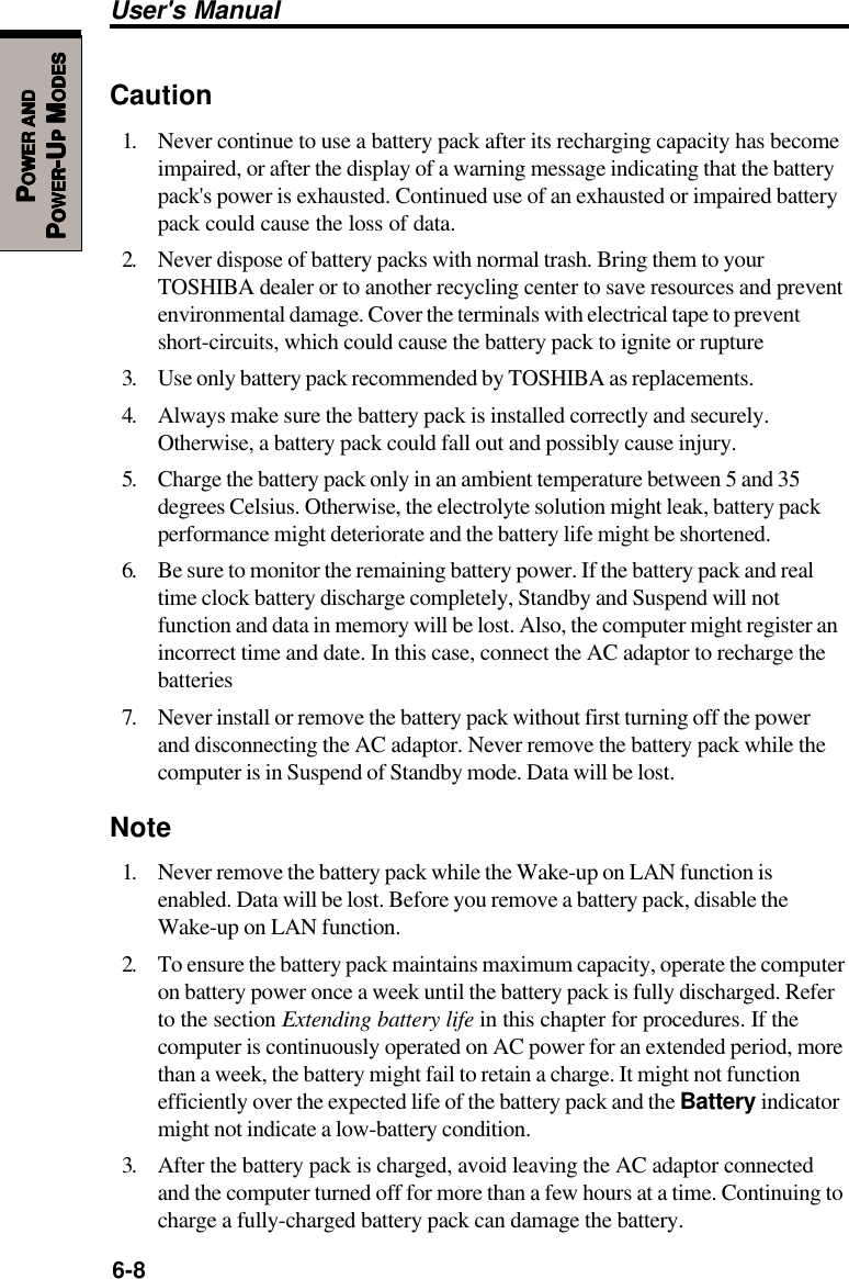 6-8User&apos;s ManualPPPPPOWEROWEROWEROWEROWER     ANDANDANDANDANDPPPPPOWEROWEROWEROWEROWER-U-U-U-U-UPPPPP M M M M MODESODESODESODESODESCaution1. Never continue to use a battery pack after its recharging capacity has becomeimpaired, or after the display of a warning message indicating that the batterypack&apos;s power is exhausted. Continued use of an exhausted or impaired batterypack could cause the loss of data.2. Never dispose of battery packs with normal trash. Bring them to yourTOSHIBA dealer or to another recycling center to save resources and preventenvironmental damage. Cover the terminals with electrical tape to preventshort-circuits, which could cause the battery pack to ignite or rupture3. Use only battery pack recommended by TOSHIBA as replacements.4. Always make sure the battery pack is installed correctly and securely.Otherwise, a battery pack could fall out and possibly cause injury.5. Charge the battery pack only in an ambient temperature between 5 and 35degrees Celsius. Otherwise, the electrolyte solution might leak, battery packperformance might deteriorate and the battery life might be shortened.6. Be sure to monitor the remaining battery power. If the battery pack and realtime clock battery discharge completely, Standby and Suspend will notfunction and data in memory will be lost. Also, the computer might register anincorrect time and date. In this case, connect the AC adaptor to recharge thebatteries7. Never install or remove the battery pack without first turning off the powerand disconnecting the AC adaptor. Never remove the battery pack while thecomputer is in Suspend of Standby mode. Data will be lost.Note1. Never remove the battery pack while the Wake-up on LAN function isenabled. Data will be lost. Before you remove a battery pack, disable theWake-up on LAN function.2. To ensure the battery pack maintains maximum capacity, operate the computeron battery power once a week until the battery pack is fully discharged. Referto the section Extending battery life in this chapter for procedures. If thecomputer is continuously operated on AC power for an extended period, morethan a week, the battery might fail to retain a charge. It might not functionefficiently over the expected life of the battery pack and the Battery indicatormight not indicate a low-battery condition.3. After the battery pack is charged, avoid leaving the AC adaptor connectedand the computer turned off for more than a few hours at a time. Continuing tocharge a fully-charged battery pack can damage the battery.