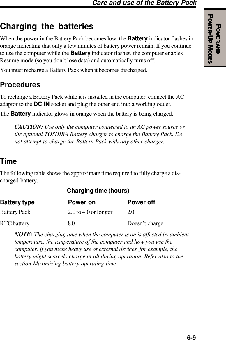   6-9PPPPPOWEROWEROWEROWEROWER     ANDANDANDANDANDPPPPPOWEROWEROWEROWEROWER-U-U-U-U-UPPPPP M M M M MODESODESODESODESODESCharging the batteriesWhen the power in the Battery Pack becomes low, the Battery indicator flashes inorange indicating that only a few minutes of battery power remain. If you continueto use the computer while the Battery indicator flashes, the computer enablesResume mode (so you don’t lose data) and automatically turns off.You must recharge a Battery Pack when it becomes discharged.ProceduresTo recharge a Battery Pack while it is installed in the computer, connect the ACadaptor to the DC IN socket and plug the other end into a working outlet.The Battery indicator glows in orange when the battery is being charged.CAUTION: Use only the computer connected to an AC power source orthe optional TOSHIBA Battery charger to charge the Battery Pack. Donot attempt to charge the Battery Pack with any other charger.TimeThe following table shows the approximate time required to fully charge a dis-charged battery.Charging time (hours)Battery type Power on Power offBattery Pack 2.0 to 4.0 or longer 2.0RTC battery 8.0 Doesn’t chargeNOTE: The charging time when the computer is on is affected by ambienttemperature, the temperature of the computer and how you use thecomputer. If you make heavy use of external devices, for example, thebattery might scarcely charge at all during operation. Refer also to thesection Maximizing battery operating time.Care and use of the Battery Pack