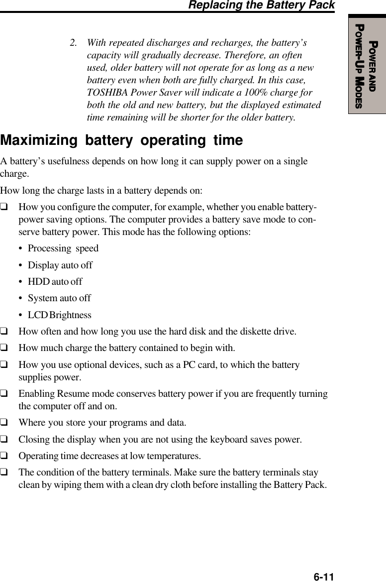   6-11PPPPPOWEROWEROWEROWEROWER     ANDANDANDANDANDPPPPPOWEROWEROWEROWEROWER-U-U-U-U-UPPPPP M M M M MODESODESODESODESODESReplacing the Battery Pack2. With repeated discharges and recharges, the battery’scapacity will gradually decrease. Therefore, an oftenused, older battery will not operate for as long as a newbattery even when both are fully charged. In this case,TOSHIBA Power Saver will indicate a 100% charge forboth the old and new battery, but the displayed estimatedtime remaining will be shorter for the older battery.Maximizing battery operating timeA battery’s usefulness depends on how long it can supply power on a singlecharge.How long the charge lasts in a battery depends on:❑How you configure the computer, for example, whether you enable battery-power saving options. The computer provides a battery save mode to con-serve battery power. This mode has the following options:• Processing speed• Display auto off• HDD auto off• System auto off• LCD Brightness❑How often and how long you use the hard disk and the diskette drive.❑How much charge the battery contained to begin with.❑How you use optional devices, such as a PC card, to which the batterysupplies power.❑Enabling Resume mode conserves battery power if you are frequently turningthe computer off and on.❑Where you store your programs and data.❑Closing the display when you are not using the keyboard saves power.❑Operating time decreases at low temperatures.❑The condition of the battery terminals. Make sure the battery terminals stayclean by wiping them with a clean dry cloth before installing the Battery Pack.