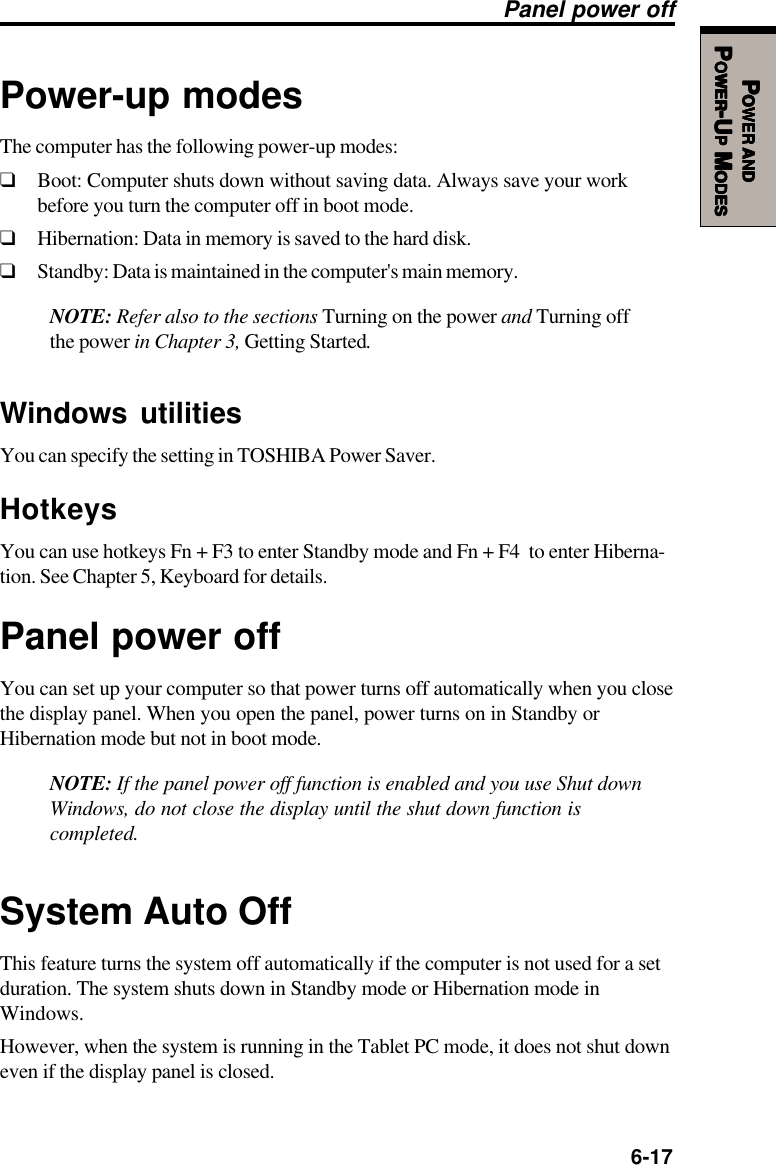   6-17PPPPPOWEROWEROWEROWEROWER     ANDANDANDANDANDPPPPPOWEROWEROWEROWEROWER-U-U-U-U-UPPPPP M M M M MODESODESODESODESODESPower-up modesThe computer has the following power-up modes:❑Boot: Computer shuts down without saving data. Always save your workbefore you turn the computer off in boot mode.❑Hibernation: Data in memory is saved to the hard disk.❑Standby: Data is maintained in the computer&apos;s main memory.NOTE: Refer also to the sections Turning on the power and Turning offthe power in Chapter 3, Getting Started.Windows utilitiesYou can specify the setting in TOSHIBA Power Saver.HotkeysYou can use hotkeys Fn + F3 to enter Standby mode and Fn + F4  to enter Hiberna-tion. See Chapter 5, Keyboard for details.Panel power offYou can set up your computer so that power turns off automatically when you closethe display panel. When you open the panel, power turns on in Standby orHibernation mode but not in boot mode.NOTE: If the panel power off function is enabled and you use Shut downWindows, do not close the display until the shut down function iscompleted.System Auto OffThis feature turns the system off automatically if the computer is not used for a setduration. The system shuts down in Standby mode or Hibernation mode inWindows.However, when the system is running in the Tablet PC mode, it does not shut downeven if the display panel is closed.Panel power off