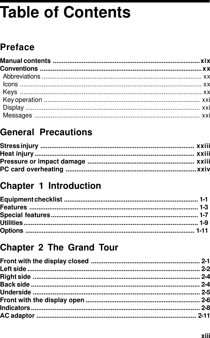   xiiiTable of ContentsPrefaceManual contents .................................................................................xixConventions .........................................................................................xxAbbreviations ........................................................................................ xxIcons .................................................................................................... xxKeys .................................................................................................... xxKey operation ...................................................................................... xxiDisplay ................................................................................................ xxiMessages ........................................................................................... xxiGeneral PrecautionsStress injury ..................................................................................... xxiiiHeat injury........................................................................................ xxiiiPressure or impact damage ........................................................... xxiiiPC card overheating ........................................................................xxivChapter 1 IntroductionEquipment checklist .......................................................................... 1-1Features ............................................................................................. 1-3Special features................................................................................. 1-7Utilities................................................................................................ 1-9Options ............................................................................................. 1-11Chapter 2 The Grand TourFront with the display closed ............................................................ 2-1Left side............................................................................................... 2-2Right side ............................................................................................ 2-4Back side ............................................................................................. 2-4Underside ............................................................................................ 2-5Front with the display open ............................................................... 2-6Indicators............................................................................................. 2-8AC adaptor ........................................................................................ 2-11