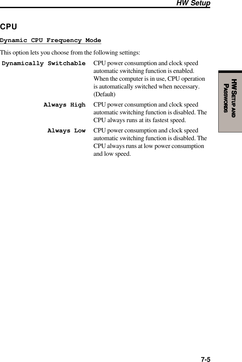  7-5HW SHW SHW SHW SHW SETUPETUPETUPETUPETUP     ANDANDANDANDANDPPPPPASSWORDSASSWORDSASSWORDSASSWORDSASSWORDSHW SetupCPUDynamic CPU Frequency ModeThis option lets you choose from the following settings:Dynamically Switchable CPU power consumption and clock speedautomatic switching function is enabled.When the computer is in use, CPU operationis automatically switched when necessary.(Default)Always High CPU power consumption and clock speedautomatic switching function is disabled. TheCPU always runs at its fastest speed.Always Low CPU power consumption and clock speedautomatic switching function is disabled. TheCPU always runs at low power consumptionand low speed.