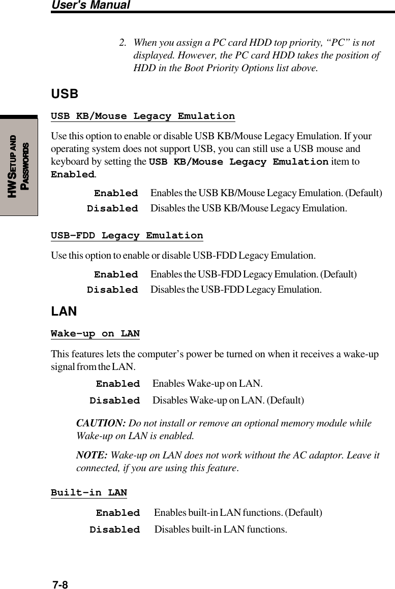 User&apos;s Manual7-8HW SHW SHW SHW SHW SETUPETUPETUPETUPETUP     ANDANDANDANDANDPPPPPASSWORDSASSWORDSASSWORDSASSWORDSASSWORDS2. When you assign a PC card HDD top priority, “PC” is notdisplayed. However, the PC card HDD takes the position ofHDD in the Boot Priority Options list above.USBUSB KB/Mouse Legacy EmulationUse this option to enable or disable USB KB/Mouse Legacy Emulation. If youroperating system does not support USB, you can still use a USB mouse andkeyboard by setting the USB KB/Mouse Legacy Emulation item toEnabled.Enabled Enables the USB KB/Mouse Legacy Emulation. (Default)Disabled Disables the USB KB/Mouse Legacy Emulation.USB-FDD Legacy EmulationUse this option to enable or disable USB-FDD Legacy Emulation.Enabled Enables the USB-FDD Legacy Emulation. (Default)Disabled Disables the USB-FDD Legacy Emulation.LANWake-up on LANThis features lets the computer’s power be turned on when it receives a wake-upsignal from the LAN.Enabled Enables Wake-up on LAN.Disabled Disables Wake-up on LAN. (Default)CAUTION: Do not install or remove an optional memory module whileWake-up on LAN is enabled.NOTE: Wake-up on LAN does not work without the AC adaptor. Leave itconnected, if you are using this feature.Built-in LANEnabled  Enables built-in LAN functions. (Default)Disabled  Disables built-in LAN functions.