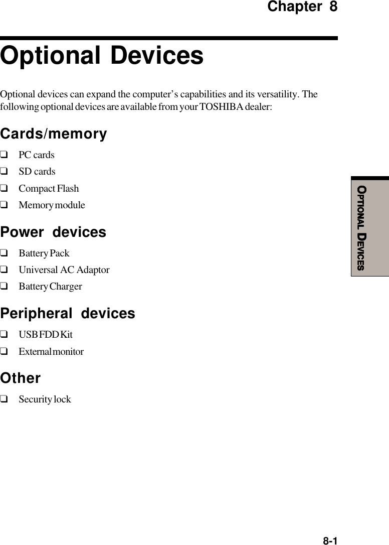  8-1OOOOOPTIONALPTIONALPTIONALPTIONALPTIONAL D D D D DEVICESEVICESEVICESEVICESEVICESChapter 8Optional DevicesOptional devices can expand the computer’s capabilities and its versatility. Thefollowing optional devices are available from your TOSHIBA dealer:Cards/memory❑PC cards❑SD cards❑Compact Flash❑Memory modulePower devices❑Battery Pack❑Universal AC Adaptor❑Battery ChargerPeripheral devices❑USB FDD Kit❑External monitorOther❑Security lock