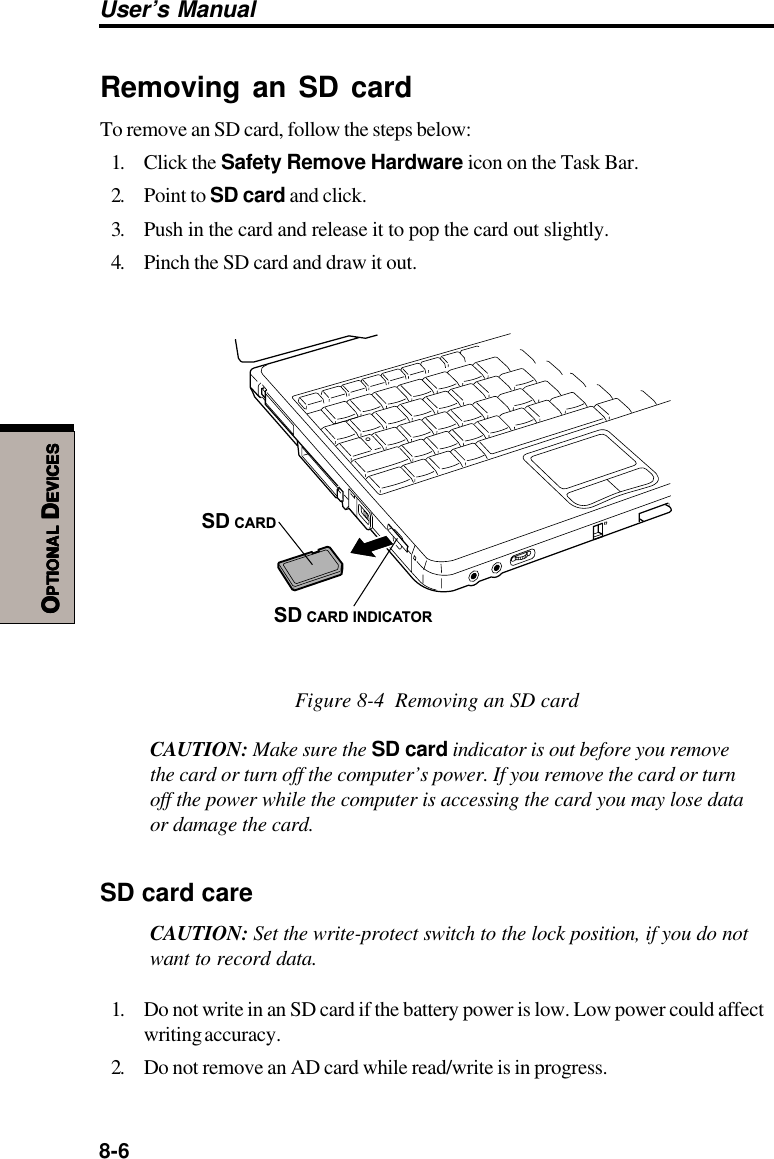 8-6User’s ManualOOOOOPTIONALPTIONALPTIONALPTIONALPTIONAL D D D D DEVICESEVICESEVICESEVICESEVICESRemoving an SD cardTo remove an SD card, follow the steps below:1. Click the Safety Remove Hardware icon on the Task Bar.2. Point to SD card and click.3. Push in the card and release it to pop the card out slightly.4. Pinch the SD card and draw it out.SD CARDSD CARD INDICATORFigure 8-4  Removing an SD cardCAUTION: Make sure the SD card indicator is out before you removethe card or turn off the computer’s power. If you remove the card or turnoff the power while the computer is accessing the card you may lose dataor damage the card.SD card careCAUTION: Set the write-protect switch to the lock position, if you do notwant to record data.1. Do not write in an SD card if the battery power is low. Low power could affectwriting accuracy.2. Do not remove an AD card while read/write is in progress.