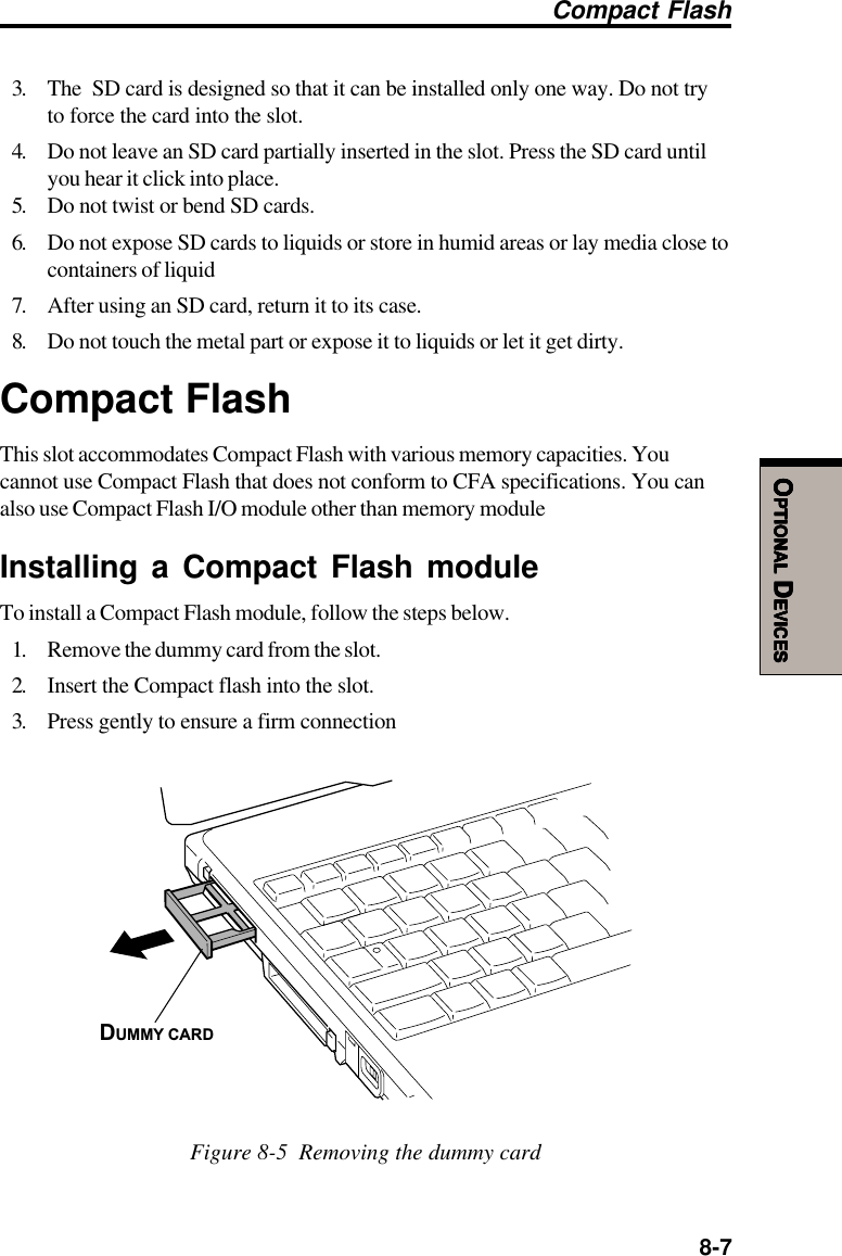  8-7OOOOOPTIONALPTIONALPTIONALPTIONALPTIONAL D D D D DEVICESEVICESEVICESEVICESEVICESCompact Flash3. The  SD card is designed so that it can be installed only one way. Do not tryto force the card into the slot.4. Do not leave an SD card partially inserted in the slot. Press the SD card untilyou hear it click into place.5. Do not twist or bend SD cards.6. Do not expose SD cards to liquids or store in humid areas or lay media close tocontainers of liquid7. After using an SD card, return it to its case.8. Do not touch the metal part or expose it to liquids or let it get dirty.Compact FlashThis slot accommodates Compact Flash with various memory capacities. Youcannot use Compact Flash that does not conform to CFA specifications. You canalso use Compact Flash I/O module other than memory moduleInstalling a Compact Flash moduleTo install a Compact Flash module, follow the steps below.1. Remove the dummy card from the slot.2. Insert the Compact flash into the slot.3. Press gently to ensure a firm connectionDUMMY CARDFigure 8-5  Removing the dummy card