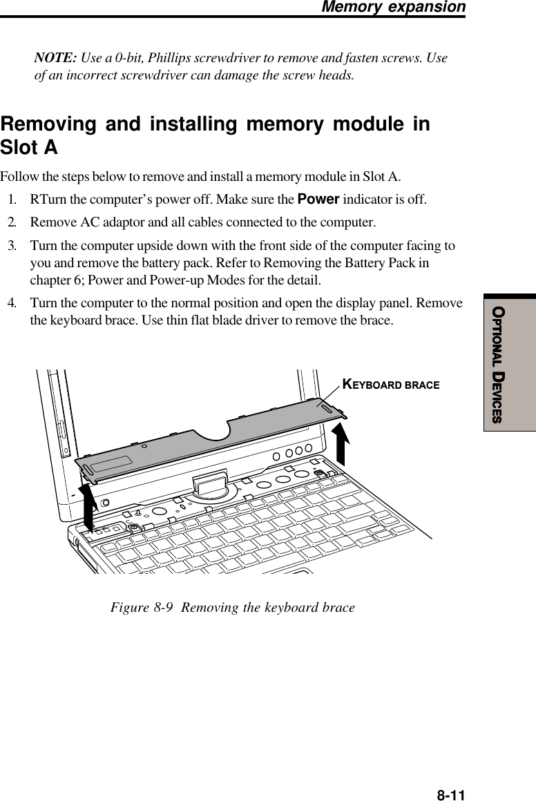  8-11OOOOOPTIONALPTIONALPTIONALPTIONALPTIONAL D D D D DEVICESEVICESEVICESEVICESEVICESNOTE: Use a 0-bit, Phillips screwdriver to remove and fasten screws. Useof an incorrect screwdriver can damage the screw heads.Removing and installing memory module inSlot AFollow the steps below to remove and install a memory module in Slot A.1. RTurn the computer’s power off. Make sure the Power indicator is off.2. Remove AC adaptor and all cables connected to the computer.3. Turn the computer upside down with the front side of the computer facing toyou and remove the battery pack. Refer to Removing the Battery Pack inchapter 6; Power and Power-up Modes for the detail.4. Turn the computer to the normal position and open the display panel. Removethe keyboard brace. Use thin flat blade driver to remove the brace.KEYBOARD BRACEFigure 8-9  Removing the keyboard braceMemory expansion