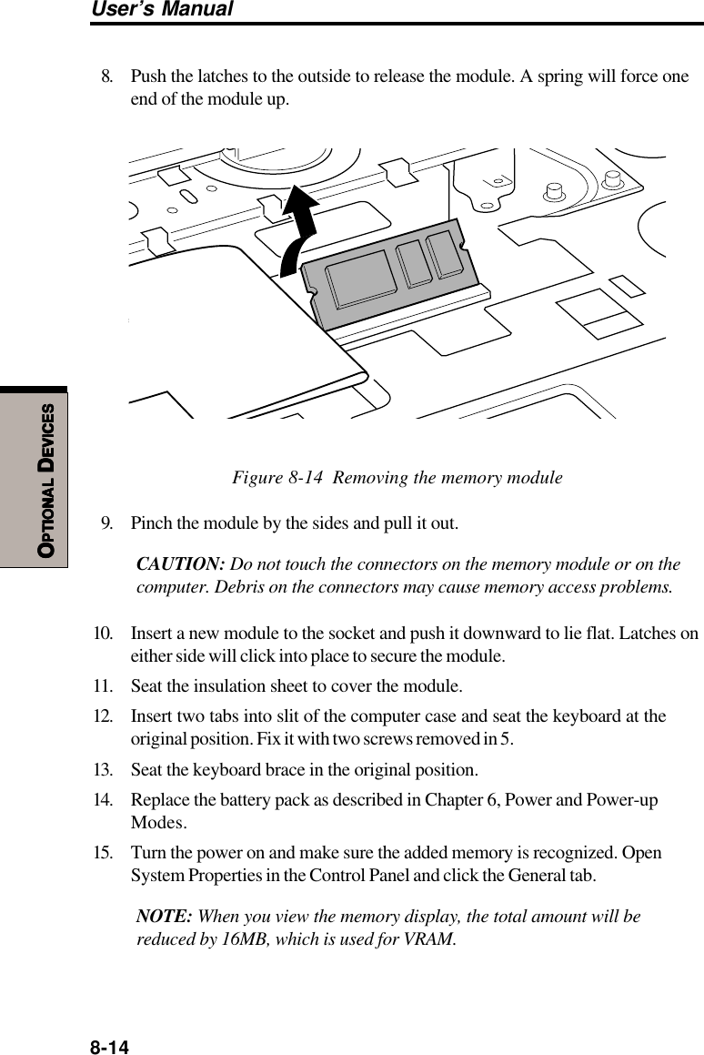 8-14User’s ManualOOOOOPTIONALPTIONALPTIONALPTIONALPTIONAL D D D D DEVICESEVICESEVICESEVICESEVICES8. Push the latches to the outside to release the module. A spring will force oneend of the module up.Figure 8-14  Removing the memory module9. Pinch the module by the sides and pull it out.CAUTION: Do not touch the connectors on the memory module or on thecomputer. Debris on the connectors may cause memory access problems.10. Insert a new module to the socket and push it downward to lie flat. Latches oneither side will click into place to secure the module.11. Seat the insulation sheet to cover the module.12. Insert two tabs into slit of the computer case and seat the keyboard at theoriginal position. Fix it with two screws removed in 5.13. Seat the keyboard brace in the original position.14. Replace the battery pack as described in Chapter 6, Power and Power-upModes.15. Turn the power on and make sure the added memory is recognized. OpenSystem Properties in the Control Panel and click the General tab.NOTE: When you view the memory display, the total amount will bereduced by 16MB, which is used for VRAM.