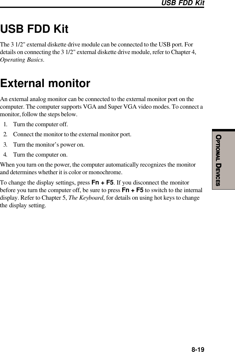  8-19OOOOOPTIONALPTIONALPTIONALPTIONALPTIONAL D D D D DEVICESEVICESEVICESEVICESEVICESUSB FDD KitThe 3 1/2&quot; external diskette drive module can be connected to the USB port. Fordetails on connecting the 3 1/2&quot; external diskette drive module, refer to Chapter 4,Operating Basics.External monitorAn external analog monitor can be connected to the external monitor port on thecomputer. The computer supports VGA and Super VGA video modes. To connect amonitor, follow the steps below.1. Turn the computer off.2. Connect the monitor to the external monitor port.3. Turn the monitor’s power on.4. Turn the computer on.When you turn on the power, the computer automatically recognizes the monitorand determines whether it is color or monochrome.To change the display settings, press Fn + F5. If you disconnect the monitorbefore you turn the computer off, be sure to press Fn + F5 to switch to the internaldisplay. Refer to Chapter 5, The Keyboard, for details on using hot keys to changethe display setting.USB FDD Kit