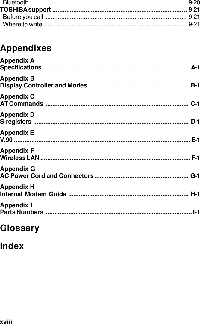 xviiiBluetooth .......................................................................................... 9-20TOSHIBA support ............................................................................. 9-21Before you call ................................................................................. 9-21Where to write .................................................................................. 9-21AppendixesAppendix ASpecifications ................................................................................... A-1Appendix BDisplay Controller and Modes ......................................................... B-1Appendix CAT Commands .................................................................................. C-1Appendix DS-registers ......................................................................................... D-1Appendix EV.90 .....................................................................................................E-1Appendix FWireless LAN ...................................................................................... F-1Appendix GAC Power Cord and Connectors...................................................... G-1Appendix HInternal Modem Guide ..................................................................... H-1Appendix IParts Numbers .................................................................................... I-1GlossaryIndex