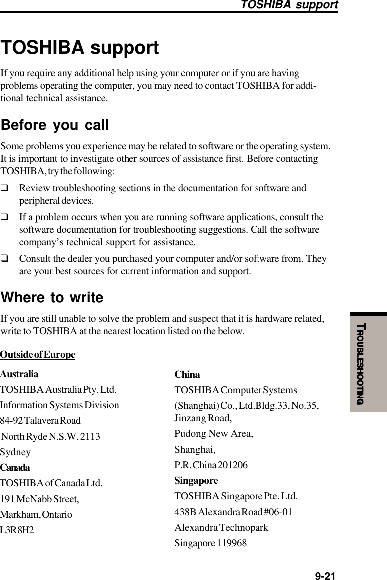   9-21TTTTTROUBLESHOOTINGROUBLESHOOTINGROUBLESHOOTINGROUBLESHOOTINGROUBLESHOOTINGTOSHIBA supportIf you require any additional help using your computer or if you are havingproblems operating the computer, you may need to contact TOSHIBA for addi-tional technical assistance.Before you callSome problems you experience may be related to software or the operating system.It is important to investigate other sources of assistance first. Before contactingTOSHIBA, try the following:❑Review troubleshooting sections in the documentation for software andperipheral devices.❑If a problem occurs when you are running software applications, consult thesoftware documentation for troubleshooting suggestions. Call the softwarecompany’s technical support for assistance.❑Consult the dealer you purchased your computer and/or software from. Theyare your best sources for current information and support.Where to writeIf you are still unable to solve the problem and suspect that it is hardware related,write to TOSHIBA at the nearest location listed on the below.Outside of EuropeAustraliaTOSHIBA Australia Pty. Ltd.Information Systems Division84-92 Talavera Road North Ryde N.S.W. 2113SydneyCanadaTOSHIBA of Canada Ltd.191 McNabb Street,Markham, OntarioL3R 8H2ChinaTOSHIBA Computer Systems(Shanghai) Co., Ltd.Bldg.33, No.35,Jinzang Road,Pudong New Area,Shanghai,P.R. China 201206SingaporeTOSHIBA Singapore Pte. Ltd.438B Alexandra Road #06-01Alexandra TechnoparkSingapore 119968TOSHIBA support