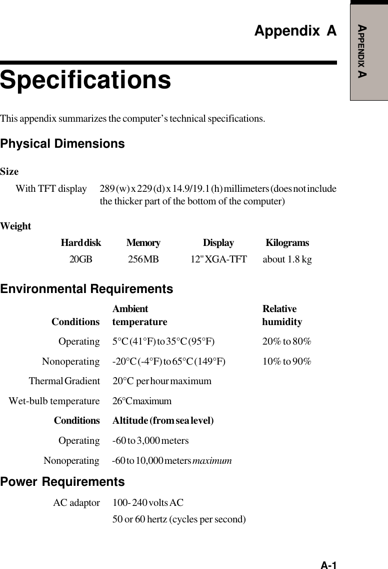   A-1APPENDIX AAppendix ASpecificationsThis appendix summarizes the computer’s technical specifications.Physical DimensionsSizeWith  TFT  display 289 (w) x 229 (d) x 14.9/19.1 (h) millimeters (does not includethe thicker part of the bottom of the computer)WeightHard disk Memory Display Kilograms20 GB 256 MB 12&quot; XGA-TFT about 1.8 kgEnvironmental RequirementsAmbient RelativeConditions temperature humidityOperating 5°C (41°F) to 35°C (95°F) 20% to 80%Nonoperating -20°C (-4°F) to 65°C (149°F) 10% to 90%Thermal Gradient 20°C  per hour maximumWet-bulb temperature 26°C maximumConditions Altitude (from sea level)Operating -60 to 3,000 metersNonoperating -60 to 10,000 meters maximumPower RequirementsAC  adaptor 100- 240 volts AC50 or 60 hertz (cycles per second)