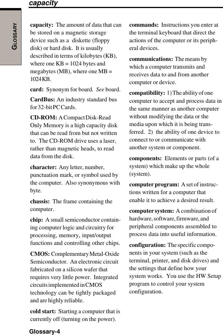 GLOSSARYGlossary-4capacity:  The amount of data that canbe stored on a magnetic storagedevice such as a  diskette (floppydisk) or hard disk.  It is usuallydescribed in terms of kilobytes (KB),where one KB = 1024 bytes andmegabytes (MB), where one MB =1024 KB.card:  Synonym for board.  See board.CardBus: An industry standard busfor 32-bit PC Cards.CD-ROM:  A Compact Disk-ReadOnly Memory is a high capacity diskthat can be read from but not writtento.  The CD-ROM drive uses a laser,rather than magnetic heads, to readdata from the disk.character:  Any letter, number,punctuation mark, or symbol used bythe computer.  Also synonymous withbyte.chassis:  The frame containing thecomputer.chip:  A small semiconductor contain-ing computer logic and circuitry forprocessing, memory, input/outputfunctions and controlling other chips.CMOS:  Complementary Metal-OxideSemiconductor.  An electronic circuitfabricated on a silicon wafer thatrequires very little power.  Integratedcircuits implemented in CMOStechnology can be tightly packagedand are highly reliable.cold start:  Starting a computer that iscurrently off (turning on the power).commands:  Instructions you enter atthe terminal keyboard that direct theactions of the computer or its periph-eral devices.communications:  The means bywhich a computer transmits andreceives data to and from anothercomputer or device.compatibility:  1) The ability of onecomputer to accept and process data inthe same manner as another computerwithout modifying the data or themedia upon which it is being trans-ferred.  2)  the ability of one device toconnect to or communicate withanother system or component.components:  Elements or parts (of asystem) which make up the whole(system).computer program:  A set of instruc-tions written for a computer thatenable it to achieve a desired result.computer system:  A combination ofhardware, software, firmware, andperipheral components assembled toprocess data into useful information.configuration:  The specific compo-nents in your system (such as theterminal, printer, and disk drives) andthe settings that define how yoursystem works.  You use the HW Setupprogram to control your systemconfiguration.capacity