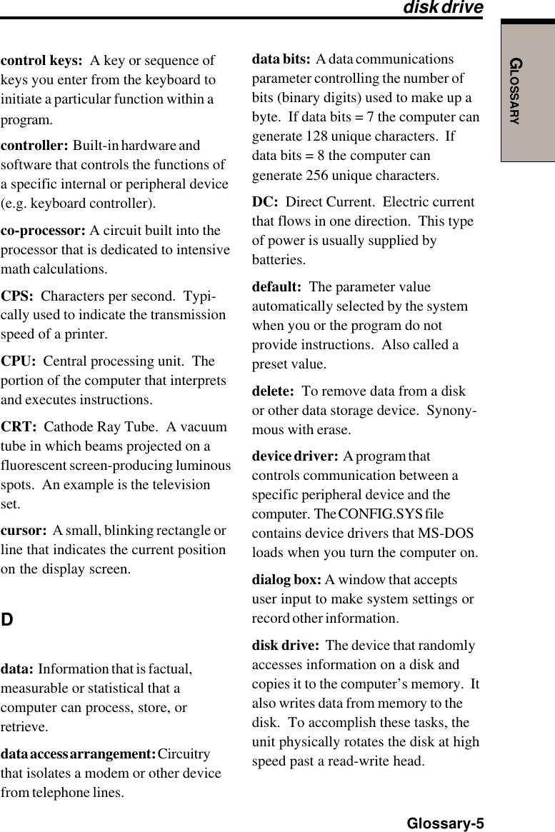 GLOSSARY  Glossary-5control keys:  A key or sequence ofkeys you enter from the keyboard toinitiate a particular function within aprogram.controller:  Built-in hardware andsoftware that controls the functions ofa specific internal or peripheral device(e.g. keyboard controller).co-processor: A circuit built into theprocessor that is dedicated to intensivemath calculations.CPS:  Characters per second.  Typi-cally used to indicate the transmissionspeed of a printer.CPU:  Central processing unit.  Theportion of the computer that interpretsand executes instructions.CRT:  Cathode Ray Tube.  A vacuumtube in which beams projected on afluorescent screen-producing luminousspots.  An example is the televisionset.cursor:  A small, blinking rectangle orline that indicates the current positionon the display screen.Ddata:  Information that is factual,measurable or statistical that acomputer can process, store, orretrieve.data access arrangement: Circuitrythat isolates a modem or other devicefrom telephone lines.data bits:  A data communicationsparameter controlling the number ofbits (binary digits) used to make up abyte.  If data bits = 7 the computer cangenerate 128 unique characters.  Ifdata bits = 8 the computer cangenerate 256 unique characters.DC:  Direct Current.  Electric currentthat flows in one direction.  This typeof power is usually supplied bybatteries.default:  The parameter valueautomatically selected by the systemwhen you or the program do notprovide instructions.  Also called apreset value.delete:  To remove data from a diskor other data storage device.  Synony-mous with erase.device driver:  A program thatcontrols communication between aspecific peripheral device and thecomputer.  The CONFIG.SYS filecontains device drivers that MS-DOSloads when you turn the computer on.dialog box: A window that acceptsuser input to make system settings orrecord other information.disk drive:  The device that randomlyaccesses information on a disk andcopies it to the computer’s memory.  Italso writes data from memory to thedisk.  To accomplish these tasks, theunit physically rotates the disk at highspeed past a read-write head.disk drive