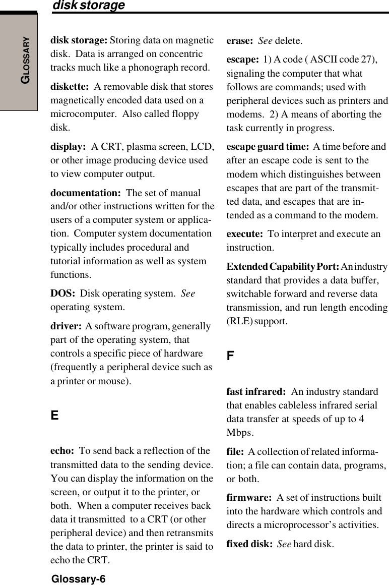 GLOSSARYGlossary-6disk storage: Storing data on magneticdisk.  Data is arranged on concentrictracks much like a phonograph record.diskette:  A removable disk that storesmagnetically encoded data used on amicrocomputer.  Also called floppydisk.display:  A CRT, plasma screen, LCD,or other image producing device usedto view computer output.documentation:  The set of manualand/or other instructions written for theusers of a computer system or applica-tion.  Computer system documentationtypically includes procedural andtutorial information as well as systemfunctions.DOS:  Disk operating system.  Seeoperating system.driver:  A software program, generallypart of the operating system, thatcontrols a specific piece of hardware(frequently a peripheral device such asa printer or mouse).Eecho:  To send back a reflection of thetransmitted data to the sending device.You can display the information on thescreen, or output it to the printer, orboth.  When a computer receives backdata it transmitted  to a CRT (or otherperipheral device) and then retransmitsthe data to printer, the printer is said toecho the CRT.erase:  See delete.escape:  1) A code ( ASCII code 27),signaling the computer that whatfollows are commands; used withperipheral devices such as printers andmodems.  2) A means of aborting thetask currently in progress.escape guard time:  A time before andafter an escape code is sent to themodem which distinguishes betweenescapes that are part of the transmit-ted data, and escapes that are in-tended as a command to the modem.execute:  To interpret and execute aninstruction.Extended Capability Port: An industrystandard that provides a data buffer,switchable forward and reverse datatransmission, and run length encoding(RLE) support.Ffast infrared:  An industry standardthat enables cableless infrared serialdata transfer at speeds of up to 4Mbps.file:  A collection of related informa-tion; a file can contain data, programs,or both.firmware:  A set of instructions builtinto the hardware which controls anddirects a microprocessor’s activities.fixed disk:  See hard disk.disk storage