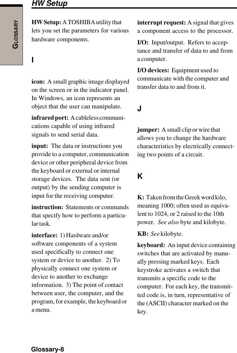 GLOSSARYGlossary-8HW Setup: A TOSHIBA utility thatlets you set the parameters for varioushardware components.Iicon:  A small graphic image displayedon the screen or in the indicator panel.In Windows, an icon represents anobject that the user can manipulate.infrared port:  A cableless communi-cations capable of using infraredsignals to send serial data.input:  The data or instructions youprovide to a computer, communicationdevice or other peripheral device fromthe keyboard or external or internalstorage devices.  The data sent (oroutput) by the sending computer isinput for the receiving computer.instruction:  Statements or commandsthat specify how to perform a particu-lar task.interface:  1) Hardware and/orsoftware components of a systemused specifically to connect onesystem or device to another.  2) Tophysically connect one system ordevice to another to exchangeinformation.  3) The point of contactbetween user, the computer, and theprogram, for example, the keyboard ora menu.interrupt request: A signal that givesa component access to the processor.I/O:  Input/output.  Refers to accep-tance and transfer of data to and froma computer.I/O devices:  Equipment used tocommunicate with the computer andtransfer data to and from it.Jjumper:  A small clip or wire thatallows you to change the hardwarecharacteristics by electrically connect-ing two points of a circuit.KK:  Taken from the Greek word kilo,meaning 1000; often used as equiva-lent to 1024, or 2 raised to the 10thpower.  See also byte and kilobyte.KB:  See kilobyte.keyboard:  An input device containingswitches that are activated by manu-ally pressing marked keys.  Eachkeystroke activates a switch thattransmits a specific code to thecomputer.  For each key, the transmit-ted code is, in turn, representative ofthe (ASCII) character marked on thekey.HW Setup