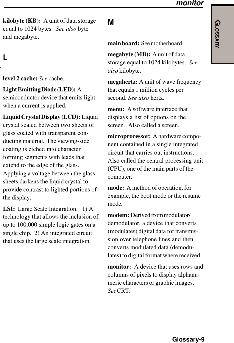 GLOSSARY  Glossary-9.Mmain board:  See motherboard.megabyte (MB):  A unit of datastorage equal to 1024 kilobytes.  Seealso kilobyte.megahertz: A unit of wave frequencythat equals 1 million cycles persecond. See also hertz.menu:  A software interface thatdisplays a list of options on thescreen.  Also called a screen.microprocessor:  A hardware compo-nent contained in a single integratedcircuit that carries out instructions.Also called the central processing unit(CPU), one of the main parts of thecomputer.mode:  A method of operation, forexample, the boot mode or the resumemode.modem:  Derived from modulator/demodulator, a device that converts(modulates) digital data for transmis-sion over telephone lines and thenconverts modulated data (demodu-lates) to digital format where received.monitor:  A device that uses rows andcolumns of pixels to display alphanu-meric characters or graphic images.See CRT.monitorkilobyte (KB):  A unit of data storageequal to 1024 bytes.  See also byteand megabyte.Llevel 2 cache: See cache.Light Emitting Diode (LED):  Asemiconductor device that emits lightwhen a current is applied.Liquid Crystal Display (LCD):  Liquidcrystal sealed between two sheets ofglass coated with transparent con-ducting material.  The viewing-sidecoating is etched into characterforming segments with leads thatextend to the edge of the glass.Applying a voltage between the glasssheets darkens the liquid crystal toprovide contrast to lighted portions ofthe display.LSI:  Large Scale Integration.   1) Atechnology that allows the inclusion ofup to 100,000 simple logic gates on asingle chip.  2) An integrated circuitthat uses the large scale integration.